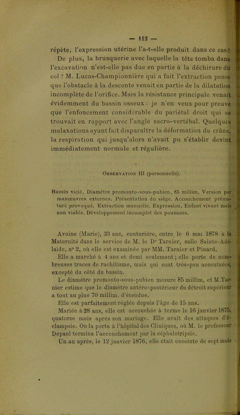 répète, l’expression utérine l’a-t-elle produit dans ce cas? De plus, la brusquerie avec laquelle la tête tomba dans l’excavation n’est-elle pas due en partie à la déchirure du col ? M. Lucas-Championnière qui a fait l’extraction pense que l’obstacle à la descente venait en partie de la dilatation incomplète de l’orifice. Mais la résistance principale venait évidemment du bassin osseux: je n’en veux pour preuve que l’enfoncement considérable du pariétal droit qui se trouvait en rapport avec l’angle sacro-vertébal. Quelques malaxations ayant fait disparaître la déformation du crâne, la respiration qui jusqu’alors n’avait pu s’établir devint immédiatement normale et régulière. Observation III (personnelle). Bassin vicié. Diamètre promonto-sous-pubien, 85 millim. Version par manœuvres externes. Présentation du siège. Accouchement prémai- turé provoqué. Extraction manuelle. Expression. Enfant vivant mais non viable. Développement incomplet des poumons. ■  Avoine (Marie), 33 ans, couturière, entre le 6 mai 1878 à la Maternité dans le service de M. le D1' Tarnier, salle Sainte-Adé- laïde, n° 2, où elle est examinée par MM. Tarnier et Pinard. Elle a marché à 4 ans et demi seulement ; elle porte de nom- breuses traces de rachitisme, mais qui sont très-peu accentuées, excepté du côté du bassin. Le diamètre promonto-sous-pubien mesure 85 millim, et M.Tar- nier estime que le diamètre antéro-postérieur du détroit supérieur a tout au plus 70 millim. d’étendue. Elle est parfaitement réglée depuis l’âge de 15 ans. Mariée à28 ans, elle est accouchée à terme le 16 janvier 1875, quatorze mois après son mariage. Elle avait des attaques d’é- clampsie. Onia porta à l’hôpital des Cliniques, où M. le professeur Depaul termina l’accouchement par ia céphalotripsie. Un an après, le 12 janvier 1876, elle était enceinte de sept mois ■