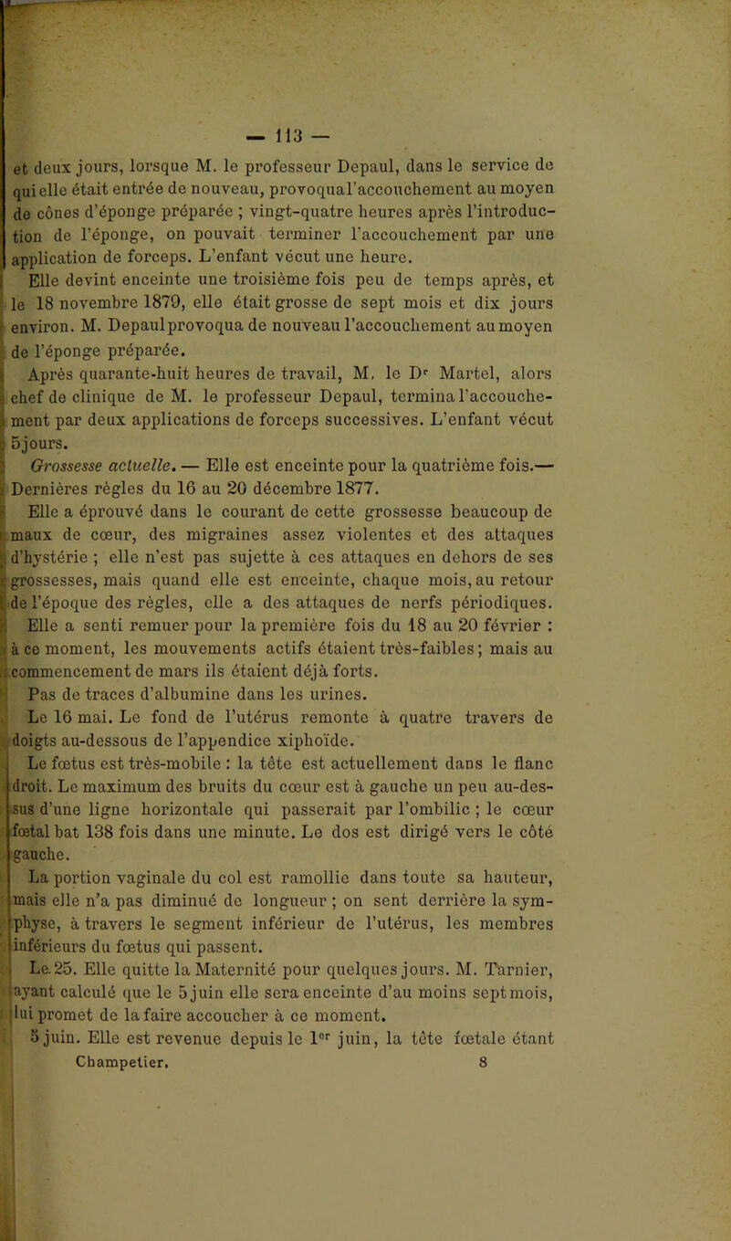 et deux jours, lorsque M. le professeur Depaul, dans le service de qui elle était entrée de nouveau, provoquaraccouchement au moyen de cônes d’éponge préparée ; vingt-quatre heures après l’introduc- tion de l’éponge, on pouvait terminer l'accouchement par une application de forceps. L’enfant vécut une heure. Elle devint enceinte une troisième fois peu de temps après, et le 18 novembre 1879, elle était grosse de sept mois et dix jours ’ environ. M. Depaul provoqua de nouveau l’accouchement aumoyen de l’éponge préparée. Après quarante-huit heures de travail, M. le Dr Martel, aloi’s 3 chef de clinique de M. le professeur Depaul, termina l’accouche- u ment par deux applications de forceps successives. L’enfant vécut c 5jours. Grossesse actuelle. — Elle est enceinte pour la quatrième fois.— Dernières règles du 16 au 20 décembre 1877. Elle a éprouvé dans le courant de cette grossesse beaucoup de i maux de cœur, des migraines assez violentes et des attaques d’hystérie ; elle n’est pas sujette à ces attaques en dehors de ses ( grossesses, mais quand elle est enceinte, chaque mois, au retour [ de l’époque des règles, elle a des attaques de nerfs périodiques. Elle a senti remuer pour la première fois du 18 au 20 février : ; à ce moment, les mouvements actifs étaient très-faibles ; mais au i commencement de mars ils étaient déjà forts. Pas de traces d’albumine dans les urines. Le 16 mai. Le fond de l’utérus remonte à quatre travers de doigts au-dessous de l’appendice xiphoïde. Le fœtus est très-mobile : la tète est actuellement dans le flanc droit. Le maximum des bruits du cœur est à gauche un peu au-des- sus d’une ligne horizontale qui passerait par l’ombilic ; le cœur fœtal bat 138 fois dans une minute. Le dos est dirigé vers le côté gauche. La portion vaginale du col est ramollie dans toute sa hauteur, mais elle n’a pas diminué de longueur ; on sent derrière la sym- physe, à travers le segment inférieur de l’utérus, les membres inférieurs du fœtus qui passent. Le.25. Elle quitte la Maternité pour quelques jours. M. Tarnier, ayant calculé que le 5 juin elle sera enceinte d’au moins septmois, i lui promet de la faire accoucher à ce moment. 5 juin. Elle est revenue depuis le lor juin, la tête fœtale étant Champelier. 8