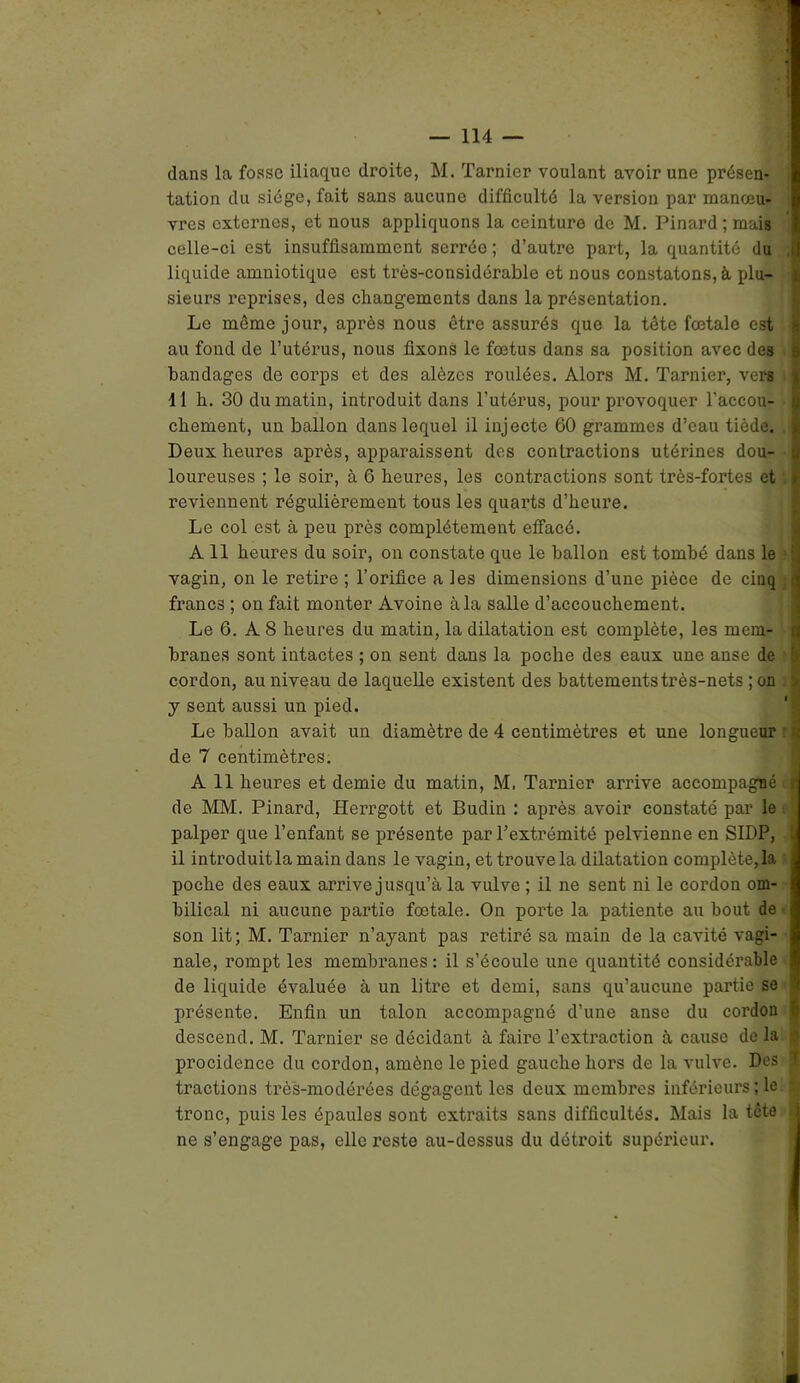 dans la fosse iliaque droite, M. Tarnier voulant avoir une présen- tation du siège, fait sans aucune difficulté la version par manœu- vres externes, et nous appliquons la ceinture de M. Pinard; mais celle-ci est insuffisamment serrée ; d’autre part, la quantité du , liquide amniotique est très-considérable et nous constatons, à plu- sieurs reprises, des changements dans la présentation. Le même jour, après nous être assurés que la tête fœtale est au fond de l’utérus, nous fixons le fœtus dans sa position avec des s bandages de corps et des alèzes roulées. Alors M. Tarnier, vers 11 h. 30 du matin, introduit dans l’utérus, pour provoquer l’accou- chement, un ballon dans lequel il injecte 60 grammes d’eau tiède. I Deux heures après, apparaissent des contractions utérines dou- loureuses ; le soir, à 6 heures, les contractions sont très-fortes et ! reviennent régulièrement tous les quarts d’heure. Le col est à peu près complètement effacé. A 11 heures du soir, on constate que le ballon est tombé dans le vagin, on le retire ; l’orifice a les dimensions d’une pièce de cinq :ijj francs ; on fait monter Avoine à la salle d’accouchement. Le 6. A 8 heures du matin, la dilatation est complète, les mem- branes sont intactes ; on sent dans la poche des eaux une anse de ! cordon, au niveau de laquelle existent des battements très-nets ; on > y sent aussi un pied. Le ballon avait un diamètre de 4 centimètres et une longueur : de 7 centimètres. A 11 heures et demie du matin, M, Tarnier arrive accompagné J de MM. Pinard, HeiTgott et Budin : après avoir constaté par le palper que l’enfant se présente par l’extrémité pelvienne en SIDP, * il introduitla main dans le vagin, et trouve la dilatation complétera poche des eaux arrive jusqu’à la vulve ; il ne sent ni le cordon om- bilical ni aucune partie fœtale. On porte la patiente au bout de son lit; M. Tarnier n’ayant pas retiré sa main de la cavité vagi- nale, rompt les membranes: il s’écoule une quantité considérable de liquide évaluée à un litre et demi, sans qu’aucune partie se ? présente. Enfin un talon accompagné d’une anse du cordon | descend. M. Tarnier se décidant à faire l’extraction à cause de la \ procidence du cordon, amène le pied gauche hors de la vulve. Des 1 tractions très-modérées dégagent les deux membres inférieurs ; le •; tronc, puis les épaules sont extraits sans difficultés. Mais la tête », ne s’engage pas, elle reste au-dessus du détroit supérieur.