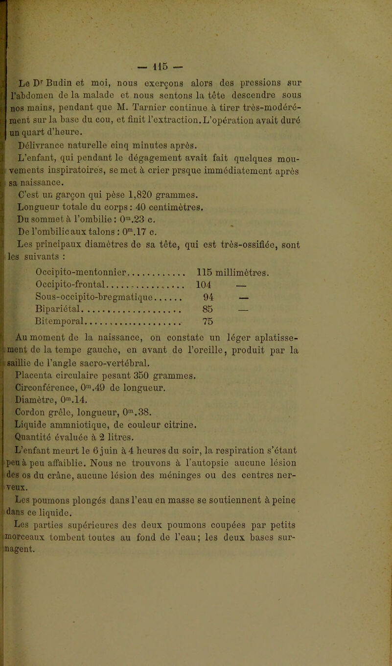 Le Dr Budin et moi, nous exerçons alors des pressions sur j l’abdomen de la malade et nous sentons la tcte descendre sous ■J nos mains, pendant que M. Tarnier continue à tirer très-modéré- rJ ment sur la base du cou, et finit l’extraction.L’opération avait duré i l un quart d’beurc. t Délivrance naturelle cinq minutes après. L’enfant, qui pendant le dégagement avait fait quelques mou- a vements inspiratoires, se met à crier prsque immédiatement après i sa naissance. I C’est un garçon qui pèse 1,820 grammes. Longueur totale du corps : 40 centimètres. Du sommet à l’ombilie: 0m.23 c. De l’ombilic aux talons : 0m.17 c. Les principaux diamètres de sa tête, qui est très-ossifiée, sont les suivants : Occipito-mentonnier 115 millimètres. Occipito-frontal ,. 104 — Sous-occipito-bregmatique 94 — Bipariétal 85 — Bitemporal 75 Au moment de la naissance, on constate un léger aplatisse- ment de la tempe gauche, en avant de l’oreille, produit par la 1) saillie de l’angle sacro-vertébral. Placenta circulaire pesant 350 grammes. Circonférence, 0m.49 de longueur. Diamètre, 0m.14. Cordon grêle, longueur, 0m.38. Liquide ammniotique, de couleur citrine. Quantité évaluée à 2 litres. L’enfant meurt le 6 juin à 4 heures du soir, la respiration s’étant peu à peu affaiblie. Nous ne trouvons à l’autopsie aucune lésion des os du crâne, aucune lésion des méninges ou des centres ner- veux. Les poumons plongés dans l’eau en masse se soutiennent à peine dans ce liquide. Les parties supérieures des deux poumons coupées par petits «morceaux tombent toutes au fond de l’eau; les deux bases sur- nagent.