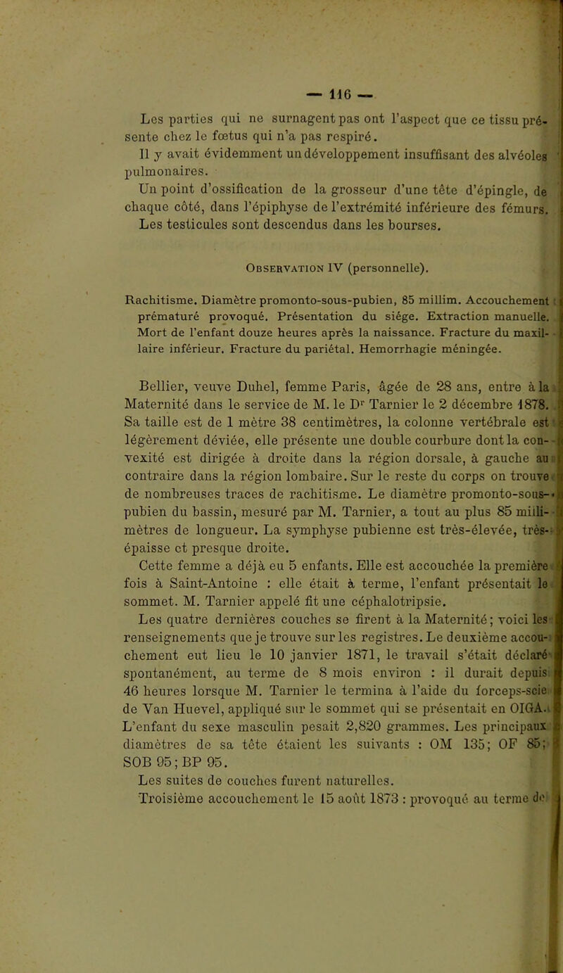 Les parties qui ne surnagent pas ont l’aspect que ce tissu pré- sente chez le fœtus qui n’a pas respiré. 11 y avait évidemment un développement insuffisant des alvéoles pulmonaires. Un point d’ossification de la grosseur d’une tête d’épingle, de chaque côté, dans l’épiphyse de l’extrémité inférieure des fémurs. Les testicules sont descendus dans les bourses. Observation IV (personnelle). Rachitisme. Diamètre promonto-sous-pubien, 85 millim. Accouchement prématuré provoqué. Présentation du siège. Extraction manuelle. Mort de l’enfant douze heures après la naissance. Fracture du maxil- - laire inférieur. Fracture du pariétal. Hémorrhagie méningée. Bellier, veuve Duhel, femme Paris, âgée de 28 ans, entre à la Maternité dans le service de M. le Dr Tarnier le 2 décembre 1878. :i Sa taille est de 1 mètre 38 centimètres, la colonne vertébrale est r g légèrement déviée, elle présente une double courbure dont la con- vexité est dirigée à droite dans la région dorsale, à gauche au contraire dans la région lombaire. Sur le reste du corps on trouve de nombreuses traces de rachitisme. Le diamètre promonto-sous-* pubien du bassin, mesuré par M. Tarnier, a tout au plus 85 midi- -| mètres de longueur. La symphyse pubienne est très-élevée, très- y épaisse et presque droite. Cette femme a déjà eu 5 enfants. Elle est accouchée la première •' fois à Saint-Antoine : elle était à terme, l’enfant présentait le sommet. M. Tarnier appelé fit une céphalotripsie. Les quatre dernières couches se firent à la Maternité ; voici les renseignements que je trouve sur les registres. Le deuxième accou- chement eut lieu le 10 janvier 1871, le travail s’était déclaré spontanément, au terme de 8 mois environ : il durait depuis 46 heures lorsque M. Tarnier le termina à l’aide du forceps-scie de Yan Huevel, appliqué sur le sommet qui se présentait en OIGA. L’enfant du sexe masculin pesait 2,820 grammes. Les principaux diamètres de sa tête étaient les suivants : OM 135; OF 85; 1 SOB 05; BP 95. Les suites de couches furent naturelles. Troisième accouchement le 15 août 1873 : provoque au terme de î