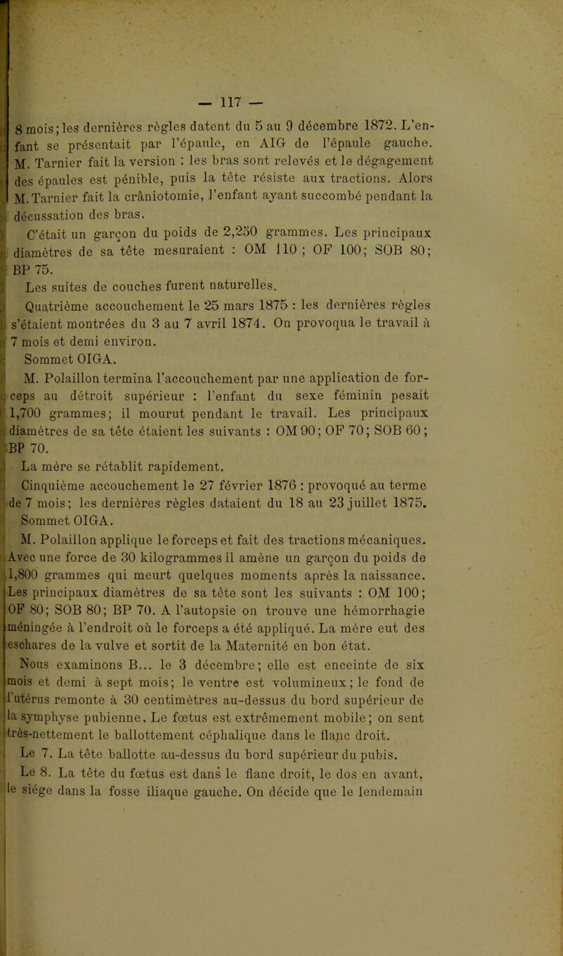 8 mois; les dernières règles datent du 5 au 9 décembre 1872. L’en- fant se présentait par l’épaule, en AIG de l’épaule gauche. M. Tarnier fait la version : les bras sont relevés et le dégagement des épaules est pénible, puis la tête résiste aux tractions. Alors M. Tarnier fait la crâniotomie, l’enfant ayant succombé pendant la décussation des bras. C’était un garçon du poids de 2,250 grammes. Les principaux diamètres de sa tête mesuraient : OM 110 ; OF 100; SOB 80; BP 75. Les suites de couches furent naturelles. Quatrième accouchement le 25 mars 1875 : les dernières règles s’étaient montrées du 3 au 7 avril 1874. On provoqua le travail à 7 mois et demi environ. Sommet OIGA. M. Polaillon termina l’accouchement par une application de for- ceps au détroit supérieur : l'enfant du sexe féminin pesait 1,700 grammes; il mourut pendant le travail. Les principaux diamètres de sa tête étaient les suivants : OM90; OF 70; SOB 60; BP 70. La mère se rétablit rapidement. Cinquième accouchement le 27 février 1876 : provoqué au terme de 7 mois; les dernières règles dataient du 18 au 23 juillet 1875. Sommet OIGA. M. Polaillon applique le forceps et fait des tractions mécaniques. Avec une force de 30 kilogrammes il amène un garçon du poids do 1,800 grammes qui meurt quelques moments après la naissance. Les principaux diamètres de sa tête sont les suivants : OM 100; OF 80; SOB 80; BP 70. A l’autopsie on trouve une hémorrhagie méningée à l'endroit où le forceps a été appliqué. La mère eut des eschares de la vulve et sortit de la Maternité en bon état. Nous examinons B... le 3 décembre; elle est enceinte de six mois et demi à sept mois; le ventre est volumineux; le fond de 1 utérus remonte à 30 centimètres au-dessus du bord supérieur de la symphyse pubienne. Le fœtus est extrêmement mobile; on sent très-nettement le ballottement céphalique dans le flanc droit. Le 7. La tête ballotte au-dessus du bord supérieur du pubis. Le 8. La tête du fœtus est dans le flanc droit, le dos en avant, le siège dans la fosse iliaque gauche. On décide que le lendemain