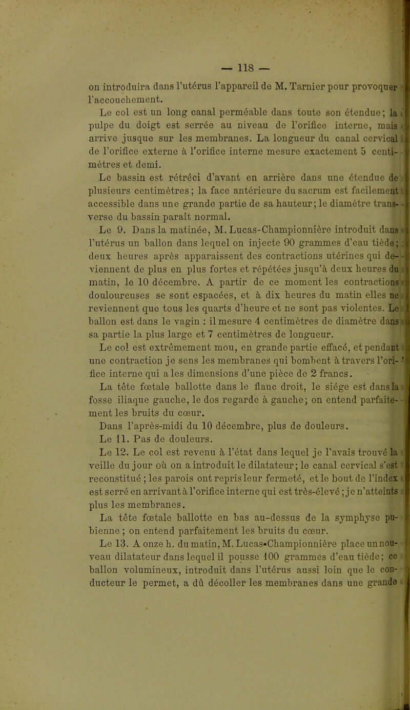 on introduira dans l’utérus l’appareil de M. Tarnier pour provoquer l’accouchement. Le col est un long canal perméable dans toute son étendue; la i pulpe du doigt est serrée au niveau de l’orifice interne, mais »; arrive jusque sur les membranes. La longueur du canal cervical! de l’orifice externe à l’orifice interne mesure exactement 5 centi- mètres et demi. Le bassin est rétréci d’avant en arrière dans une étendue de plusieurs centimètres ; la face antérieure du sacrum est facilement • accessible dans une grande partie de sa hauteur; le diamètre trans- • verse du bassin paraît normal. Le 9. Dans la matinée, M. Lucas-Championnière introduit dans - l’utérus un ballon dans lequel on injecte 90 grammes d’eau tiède; deux heures après apparaissent des contractions utérines qui de- - viennent de plus en plus fortes et répétées jusqu’à deux heures du matin, le 10 décembre. A partir de ce moment les contractions ' douloureuses se sont espacées, et à dix heui’es du matin elles ne. reviennent que tous les quarts d’heure et ne sont pas violentes. Le ballon est dans le vagin : il mesure 4 centimètres de diamètre dans:-i sa partie la plus large et 7 centimètres de longueur. Le col est extrêmement mou, en grande partie effacé, et pendant i une contraction je sens les membranes qui bombent à travers l’ori- ' lice interne qui aies dimensions d’une pièce de 2 francs. La tête fœtale ballotte dans le flanc droit, le siège est dans la fosse iliaque gauche, le dos regarde à gauche; on entend parfaite- ment les bruits du cœur. Dans l’après-midi du 10 décembre, plus de douleurs. Le 11. Pas de douleurs. Le 12. Le col est revenu à l’état dans lequel je l’avais trouvé la veille du jour où on a introduit le dilatateur; le canal cervical s’est reconstitué ; les parois ont repris leur fermeté, et le bout de l’index est serré en arrivant à l’orifice interne qui est très-élevé ; j e n’atteints plus les membranes. La tête fœtale ballotte en bas au-dessus de la symphyse pu- bienne ; on entend parfaitement les bruits du cœur. Le 13. À onze h. du matin, M. Lucas-Championnière place un nou- veau dilatateur dans lequel il pousse 100 grammes d’eau tiède; ce ballon volumineux, introduit dans l’utérus aussi loin que le con- ducteur le permet, a dû décoller les membranes dans une grande |