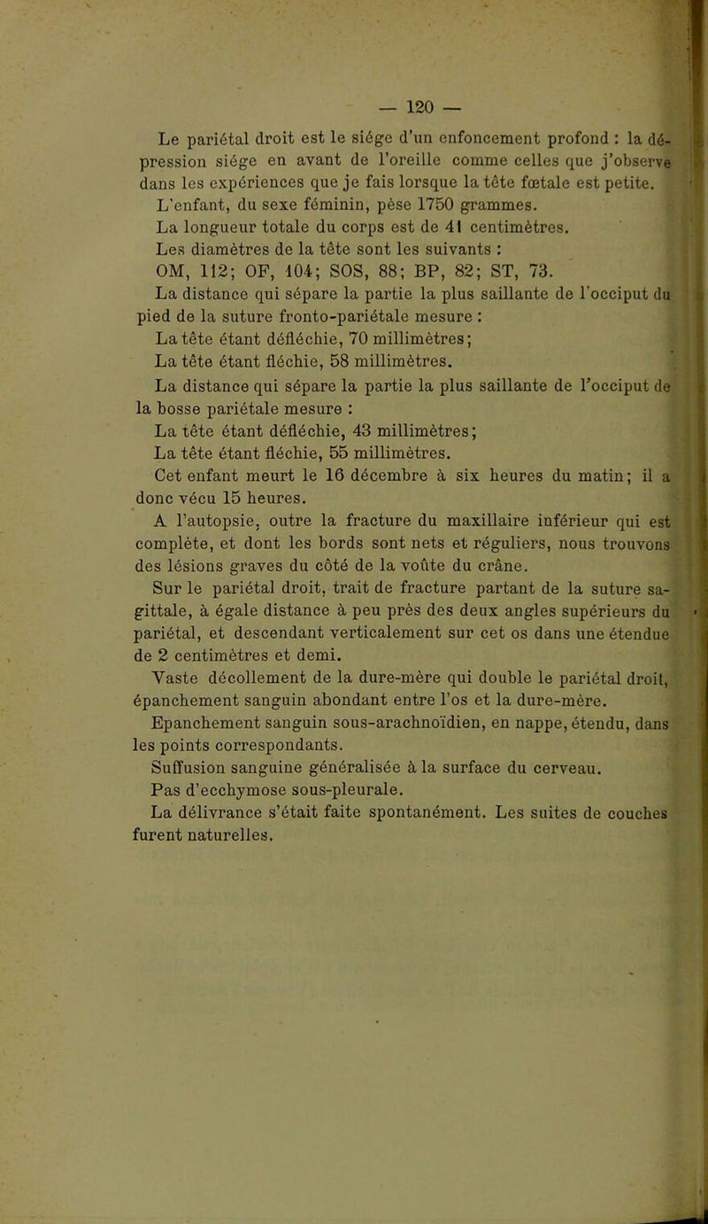 Le pariétal droit est le siège d’un enfoncement profond : la dé- pression siège en avant de l’oreille comme celles que j’observe dans les expériences que je fais lorsque la tête fœtale est petite. L'enfant, du sexe féminin, pèse 1750 grammes. La longueur totale du corps est de 41 centimètres. Les diamètres de la tête sont les suivants : OM, 112; OF, 104; SOS, 88; BP, 82; ST, 73. La distance qui sépare la partie la plus saillante de l’occiput du pied de la suture fronto-pariétale mesure : La tête étant défléchie, 70 millimètres; La tête étant fléchie, 58 millimètres. La distance qui sépare la partie la plus saillante de l’occiput de la bosse pariétale mesure : La tête étant défléchie, 43 millimètres; La tête étant fléchie, 55 millimètres. Cet enfant meurt le 16 décembre à six heures du matin; il a donc vécu 15 heures. A l’autopsie, outre la fracture du maxillaire inférieur qui est complète, et dont les bords sont nets et réguliers, nous trouvons des lésions graves du côté de la voûte du crâne. Sur le pariétal droit, trait de fracture partant de la suture sa- gittale, à égale distance à peu près des deux angles supérieurs du pariétal, et descendant verticalement sur cet os dans une étendue de 2 centimètres et demi. Vaste décollement de la dure-mère qui double le pariétal droit, épanchement sanguin abondant entre l’os et la dure-mère. Epanchement sanguin sous-arachnoïdien, en nappe, étendu, dans les points correspondants. Suffusion sanguine généralisée à la surface du cerveau. Pas d’ecchymose sous-pleurale. La délivrance s’était faite spontanément. Les suites de couches furent naturelles.