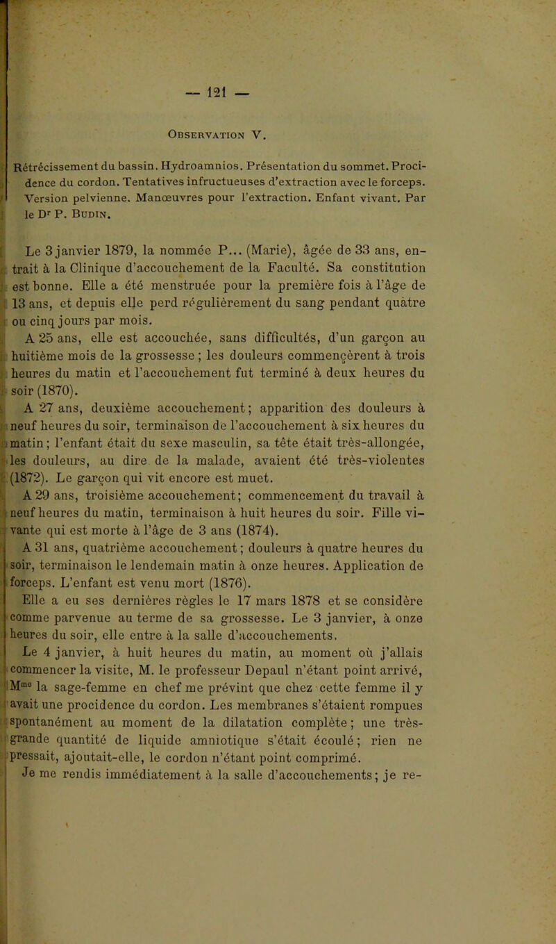 Observation V. Rétrécissement du bassin. Hydroamnios. Présentation du sommet. Proci- dence du cordon. Tentatives infructueuses d’extraction avec le forceps. f Version pelvienne. Manœuvres pour l'extraction. Enfant vivant. Par le Dr P. Büdin. Le 3 janvier 1879, la nommée P... (Marie), âgée de 33 ans, en- trait à la Clinique d’accouchement de la Faculté. Sa constitution est bonne. Elle a été menstruée pour la première fois à l’âge de 13 ans, et depuis elle perd régulièrement du sang pendant quatre ou cinq jours par mois. A 25 ans, elle est accouchée, sans difficultés, d’un garçon au huitième mois de la grossesse ; les douleurs commencèrent à trois heures du matin et l’accouchement fut terminé à deux heures du î soir (1870). A 27 ans, deuxième accouchement ; apparition des douleurs à neuf heures du soir, terminaison de l’accouchement à six heures du matin; l’enfant était du sexe masculin, sa tête était très-allongée, les douleurs, au dire de la malade, avaient été très-violentes (1872). Le garçon qui vit encore est muet. A 29 ans, troisième accouchement; commencement du travail à neuf heures du matiu, terminaison à huit heures du soir. Fille vi- vante qui est morte à l’âge de 3 ans (1874). A 31 ans, quatrième accouchement ; douleurs à quatre heures du soir, terminaison le lendemain matin à onze heures. Application de forceps. L’enfant est venu mort (1876). Elle a eu ses dernières règles le 17 mars 1878 et se considère comme parvenue au terme de sa grossesse. Le 3 janvier, à onze heures du soir, elle entre à la salle d’accouchements. Le 4 janvier, à huit heures du matin, au moment où j’allais commencer la visite, M. le professeur Depaul n’étant point arrivé, Mra0 la sage-femme en chef me prévint que chez cette femme il y avait une procidence du cordon. Les membranes s’étaient rompues spontanément au moment de la dilatation complète ; une très- grande quantité de liquide amniotique s’était écoulé ; rien ne pressait, ajoutait-elle, le cordon n’étant point comprimé. Je me rendis immédiatement à la salle d’accouchements; je re-