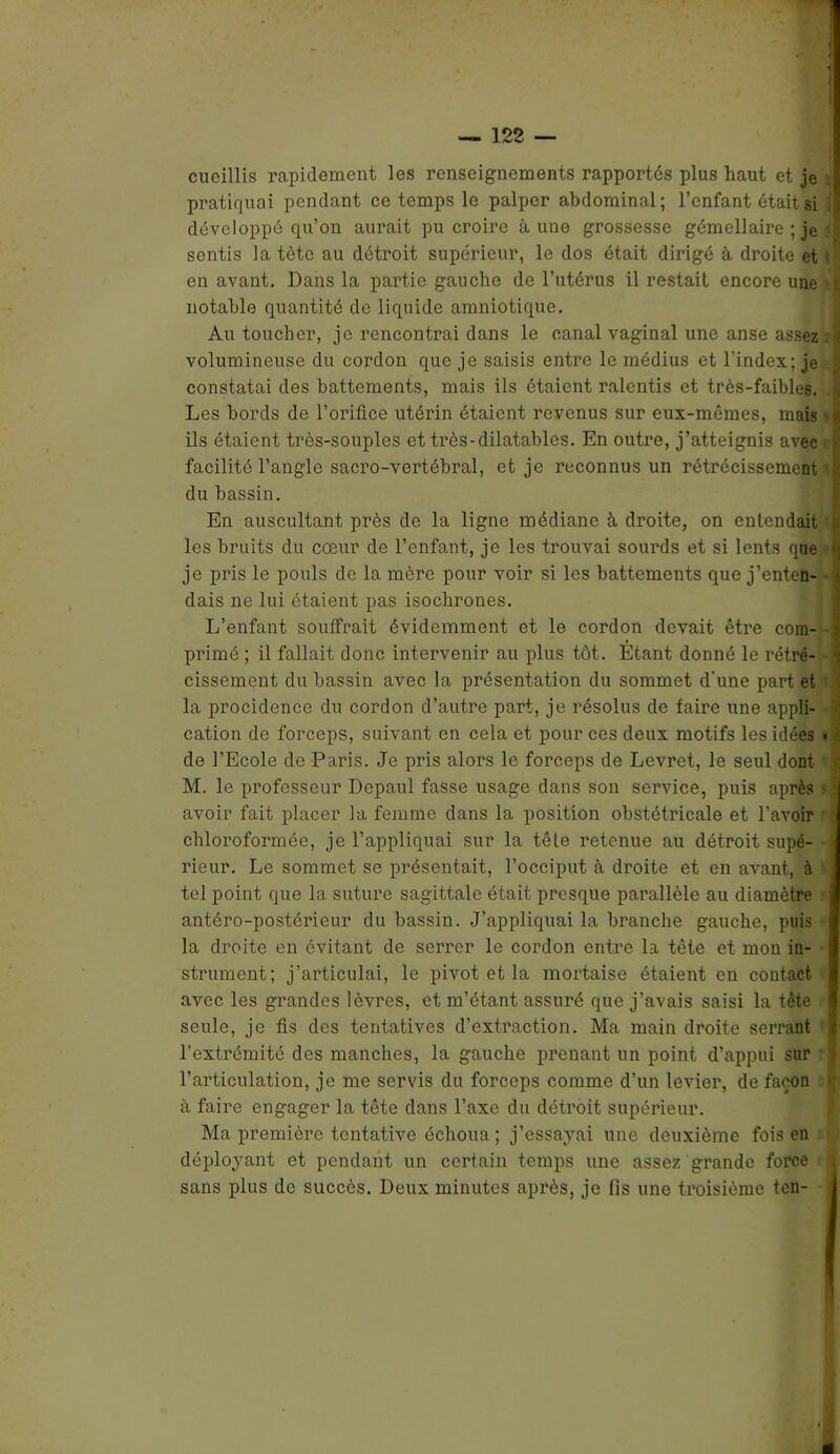 cueillis rapidement les renseignements rapportés plus haut et je pratirpmi pendant ce temps le palper abdominal; l’enfant était si développé qu’on aurait pu croire aune grossesse gémellaire ; je A sentis la tète au détroit supérieur, le dos était dirigé à droite et t en avant. Dans la partie gauche de l’utérus il restait encore une ,-ï notable quantité de liquide amniotique. Au toucher, je rencontrai dans le canal vaginal une anse assez * volumineuse du cordon que je saisis entre le médius et l’index; je I constatai des battements, mais ils étaient ralentis et très-faibles. < Les bords de l’oriflce utérin étaient revenus sur eux-mêmes, mais -n ils étaient très-souples et très-dilatables. En outre, j’atteignis avec * facilité l’angle sacro-vertébral, et je reconnus un rétrécissement il du bassin. En auscultant près de la ligne médiane à droite, on entendait t les bruits du cœur de l’enfant, je les trouvai sourds et si lents que q je pris le pouls de la mère pour voir si les battements que j’enten- ; dais ne lui étaient pas isochrones. L’enfant souffrait évidemment et le cordon devait être com- i primé ; il fallait donc intervenir au plus tôt. Étant donné le rétré- -1 cissement du bassin avec la présentation du sommet d’une part et i la procidence du cordon d’autre part, je résolus de faire une appli- | cation de forceps, suivant en cela et pour ces deux motifs les idées • de l’Ecole de Paris. Je pi’is alors le forceps de Levret, le seul dont '] M. le professeur Dcpaul fasse usage dans son service, puis après - * avoir fait placer la femme dans la position obstétricale et l’avoir chloroformée, je l’appliquai sur la têle retenue au détroit supé- rieur. Le sommet se présentait, l’occiput à droite et en avant, à tel point que la suture sagittale était presque parallèle au diamètre antéro-postérieur du bassin. J’appliquai la branche gauche, puis - la droite en évitant de serrer le cordon entre la tète et mon in- strument; j’articulai, le pivot et la mortaise étaient en contact avec les grandes lèvres, et m’étant assuré que j’avais saisi la tête seule, je fis des tentatives d’extraction. Ma main droite serrant i l’extrémité des manches, la gauche prenant un point d’appui sur > l’articulation, je me servis du forceps comme d’un levier, de façon | à faire engager la tête dans l’axe du détroit supérieur. Ma première tentative échoua ; j’essayai une deuxième fois en déployant et pendant un certain temps une assez grande force