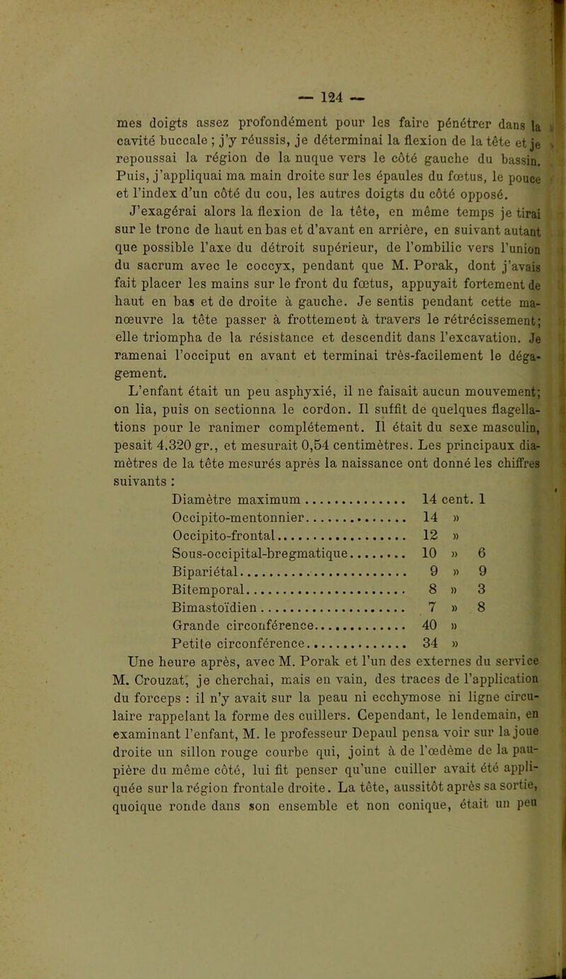 mes doigts assez profondément pour les faire pénétrer dans |a cavité buccale ; j’y réussis, je déterminai la flexion de la tête et je repoussai la région de la nuque vers le côté gauche du bassin. Puis, j’appliquai ma main droite sur les épaules du fœtus, le pouce et l’index d’un côté du cou, les autres doigts du côté opposé. J’exagérai alors la flexion de la tête, en même temps je tirai sur le tronc de haut en bas et d’avant en arrière, en suivant autant que possible l’axe du détroit supérieur, de l’ombilic vers l’union du sacrum avec le coccyx, pendant que M. Porak, dont j’avais fait placer les mains sur le front du fœtus, appuyait fortement de haut en bas et de droite à gauche. Je sentis pendant cette ma- nœuvre la tête passer à frottement à travers le rétrécissement; elle triompha de la résistance et descendit dans l’excavation. Je ramenai l’occiput en avant et terminai très-facilement le déga- gement. L’enfant était un peu asphyxié, il ne faisait aucun mouvement; on lia, puis on sectionna le cordon. Il suffit de quelques flagella- tions pour le ranimer complètement. Il était du sexe masculin, pesait 4.320 gr., et mesurait 0,54 centimètres. Les principaux dia- mètres de la tête mesurés après la naissance ont donné les chiffres suivants : Diamètre maximum 14 cent. 1 Occipito-mentonnier 14 » Occipito-frontal 12 » Sous-occipital-bregmatique 10 » 6 Bipariétal 9 » 9 Bitemporal 8 » 3 Bimastoïdien 7 » 8 Grande circonférence 40 » Petite circonférence 34 » Une heure après, avec M. Porak et l’un des externes du service M. Crouzat, je cherchai, mais en vain, des traces de l’application du forceps : il n’y avait sur la peau ni ecchymose ni ligne circu- laire rappelant la forme des cuillers. Cependant, le lendemain, en examinant l’enfant, M. le professeur Depaul pensa voir sur la joue droite un sillon rouge courbe qui, joint à de l’œdème de la pau- pière du même côté, lui fit penser qu’une cuiller avait été appli- quée sur la région frontale droite. La tête, aussitôt après sa sortie, quoique ronde dans son ensemble et non conique, était un peu