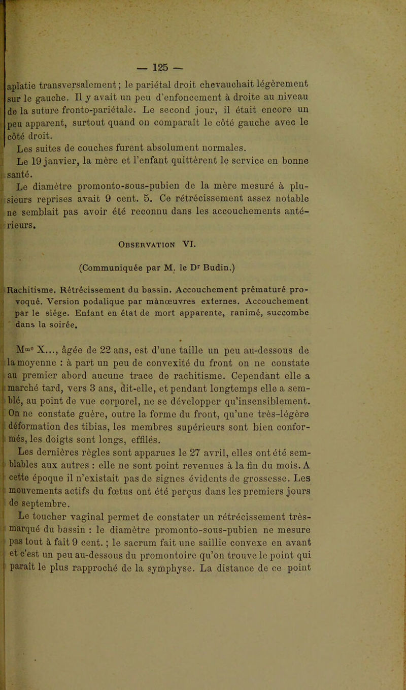 aplatie transversalement; le pariétal droit chevauchait légèrement sur le gauche. Il y avait un peu d'enfoncement à droite au niveau de la suture fronto-pariétale. Le second jour, il était encore un i peu apparent, surtout quand on comparaît le côté gauche avec le côté droit. Les suites de couches furent absolument normales. Le 19 janvier, la mère et l’enfant quittèrent le service en bonne santé. Le diamètre promonto-sous-pubien de la mère mesuré à plu- sieurs reprises avait 9 cent. 5. Ce rétrécissement assez notable ne semblait pas avoir été reconnu dans les accouchements anté- rieurs. Observation VI. (Communiquée par M. le Dr Budin.) Rachitisme. Rétrécissement du bassin. Accouchement prématuré pro- voqué. Version podalique par mànœuvres externes. Accouchement par le siège. Enfant en état de mort apparente, ranimé, succombe dans la soirée. M'“° X..., âgée de 22 ans, est d’une taille un peu au-dessous de la moyenne : à part un peu de convexité du front on ne constate au premier abord aucune trace de rachitisme. Cependant elle a i marché tard, vers 3 ans, dit-elle, et pendant longtemps elle a sem- blé, au point de vue corporel, ne se développer qu’insensiblement. ; On ne constate guère, outre la forme du front, qu’une très-légère ; déformation des tibias, les membres supérieurs sont bien confor- i mes, les doigts sont longs, effilés. Les dernières règles sont apparues le 27 avril, elles ont été sem- { blables aux autres : elle ne sont point revenues à la fin du mois. A I cette époque il n’existait pas de signes évidents de grossesse. Les mouvements actifs du fœtus ont été perçus dans les premiers jours de septembre. Le toucher vaginal permet de constater un rétrécissement très- marqué du bassin : le diamètre promonto-sous-pubien ne mesure pas tout à fait 9 cent. ; le sacrum fait une saillie convexe en avant I c’est un peu au-dessous du promontoire qu’on trouve le point qui i parait le plus rapproché de la symphyse. La distance de ce point