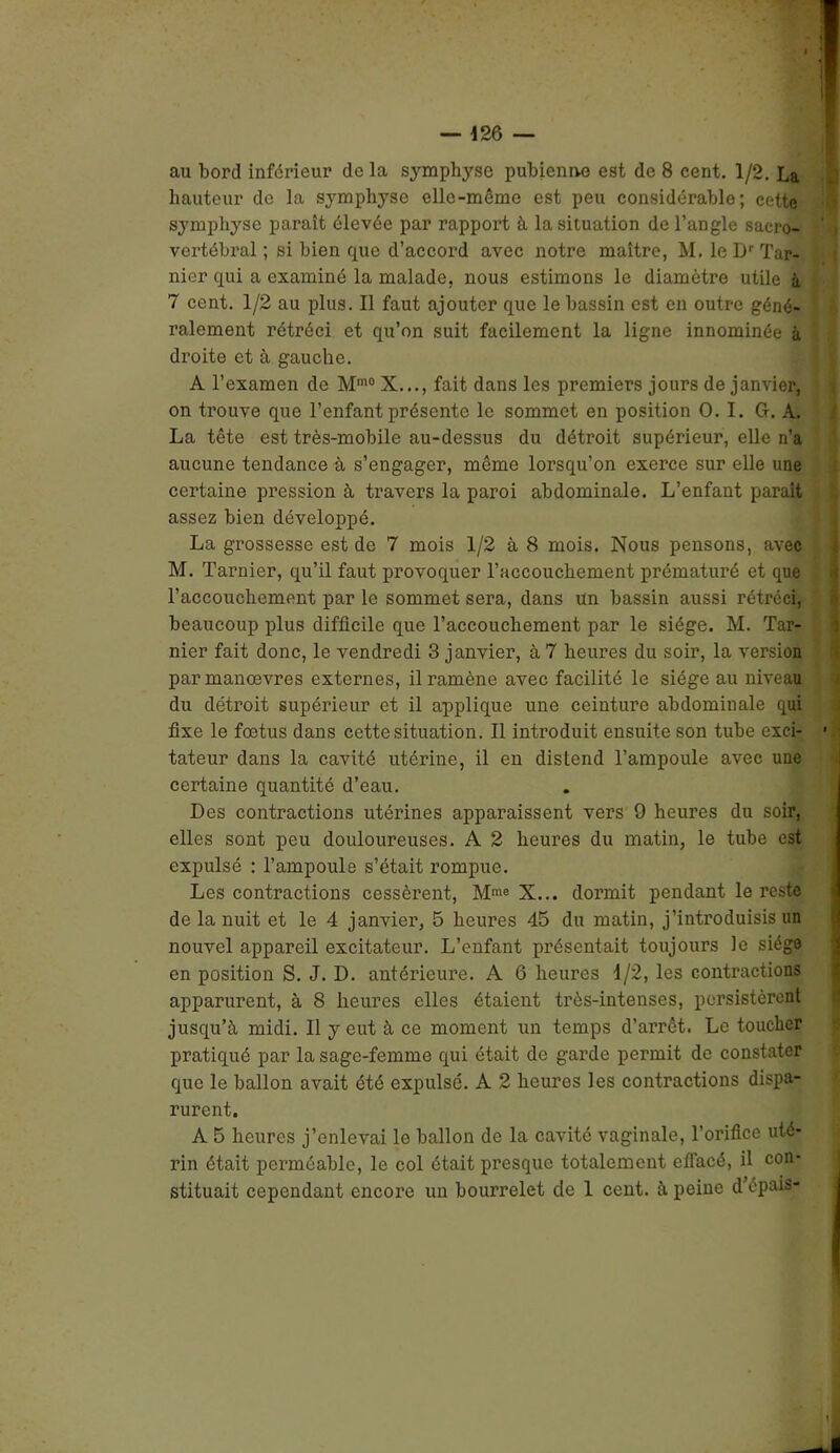 au bord inférieur delà symphyse pubienne est de 8 cent. 1/2. La hauteur de la symphyse elle-même est peu considérable; cette symphyse paraît élevée par rapport à la situation de l’angle sacro- vertébral ; si bien que d’accord avec notre maître, M. le Dr Tar- nier qui a examiné la malade, nous estimons le diamètre utile à 7 cent. 1/2 au plus. Il faut ajouter que le bassin est en outre géné- ralement rétréci et qu’on suit facilement la ligne innommée à droite et à gauche. A l’examen de Mm0 X..., fait dans les premiers jours de janvier, on trouve que l’enfant présente le sommet en position O. I. G. A. La tête est très-mobile au-dessus du détroit supérieur, elle n’a aucune tendance à s’engager, même lorsqu’on exerce sur elle une certaine pression à travers la paroi abdominale. L’enfant parait assez bien développé. La grossesse est de 7 mois 1/2 à 8 mois. Nous pensons, avec M. Tarnier, qu’il faut provoquer l’accouchement prématuré et que l’accouchement par le sommet sera, dans un bassin aussi rétréci, beaucoup plus difficile que l’accouchement par le siège. M. Tar- nier fait donc, le vendredi 3 janvier, à 7 heures du soir, la version parmanœvres externes, il ramène avec facilité le siège au niveau du détroit supérieur et il applique une ceinture abdominale qui fixe le fœtus dans cette situation. Il introduit ensuite son tube exci- • tateur dans la cavité utérine, il en distend l’ampoule avec une certaine quantité d’eau. Des contractions utérines apparaissent vers 9 heures du soir, elles sont peu douloureuses. A 2 heures du matin, le tube est expulsé : l’ampoule s’était rompue. Les contractions cessèrent, Mme X... donnit pendant le reste de la nuit et le 4 janvier, 5 heures 45 du matin, j’introduisis un nouvel appareil excitateur. L’enfant présentait toujours le siège en position S. J. D. antérieure. A 6 heures d/2, les contractions apparurent, à 8 heures elles étaient très-intenses, persistèrent jusqu’à midi. Il y eut à ce moment un temps d’arrêt. Le toucher pratiqué par la sage-femme qui était de garde permit de constater que le ballon avait été expulsé. A 2 heuros les contractions dispa- rurent. A 5 heures j’enlevai le ballon de la cavité vaginale, l'orifice uté- rin était perméable, le col était presque totalement effacé, il con- stituait cependant encore un bourrelet cle 1 cent, à peine d’épais- tUMI