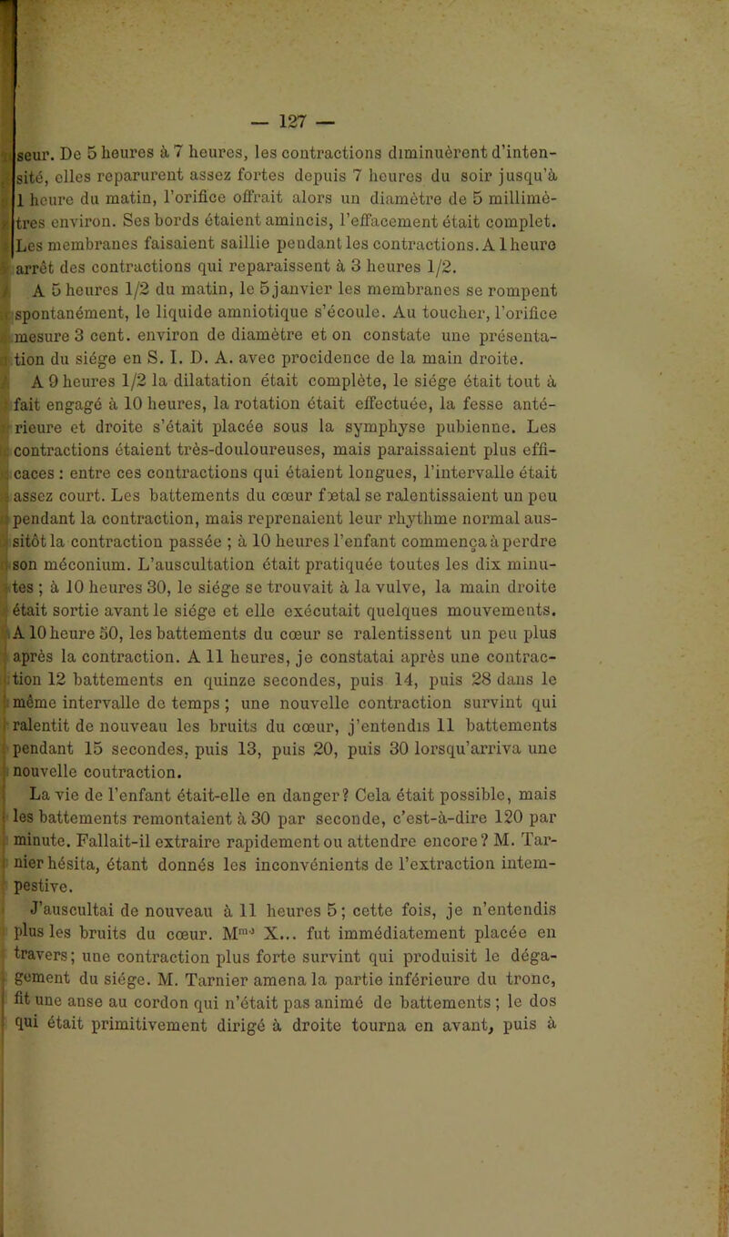 sité, elles reparurent assez fortes depuis 7 heures du soir jusqu’à 1 heure du matin, l’orifice offrait alors un diamètre de 5 millimè- tres environ. Ses bords étaient amincis, l’effacement était complet. Les membranes faisaient saillie pendant les contractions. Al heure arrêt des contractions qui reparaissent à 3 heures 1/2. IA 5 heures 1/2 du matin, le 5 janvier les membranes se rompent spontanément, le liquide amniotique s’écoule. Au toucher, l’oriflce mesure 3 cent, environ de diamètre et on constate une présenta- ; tion du siège en S. I. D. A. avec procidence de la main droite. A 9 heures 1/2 la dilatation était complète, le siège était tout à • fait engagé à 10 heures, la rotation était effectuée, la fesse anté- rieure et droite s’était placée sous la symphyse pubienne. Les contractions étaient très-douloureuses, mais paraissaient plus effi- caces : entre ces contractions qui étaient longues, l’intervalle était | assez court. Les battements du cœur fœtal se ralentissaient un peu pendant la contraction, mais reprenaient leur rliythme normal aus- sitôt la contraction passée ; à 10 heures l’enfant commença à perdre son méconium. L’auscultation était pratiquée toutes les dix minu- tes ; à 10 heures 30, le siège se trouvait à la vulve, la main droite était sortie avant le siège et elle exécutait quelques mouvements. A10 heure 30, les battements du cœur se ralentissent un peu plus après la contraction. A 11 heures, je constatai après une contrac- tion 12 battements en quinze secondes, puis 14, puis 28 dans le même intervalle de temps ; une nouvelle contraction survint qui ralentit de nouveau les bruits du cœur, j’entendis 11 battements pendant 15 secondes, puis 13, puis 20, puis 30 lorsqu’arriva une nouvelle coutraction. La vie de l’enfant était-elle en danger? Cela était possible, mais les battements remontaient à 30 par seconde, c’est-à-dire 120 par minute. Fallait-il extraire rapidement ou attendre encore? M. Tar- nier hésita, étant donnés les inconvénients de l’extraction intem- pestive. J’auscultai de nouveau à 11 heures 5; cette fois, je n’entendis plus les bruits du cœur. Mm0 X... fut immédiatement placée en travers; uue contraction plus forte survint qui produisit le déga- gement du siège. M. Tarnier amena la partie inférieure du tronc, fit une anse au cordon qui n’était pas animé de battements ; le dos qui était primitivement dirigé à droite tourna en avant, puis à