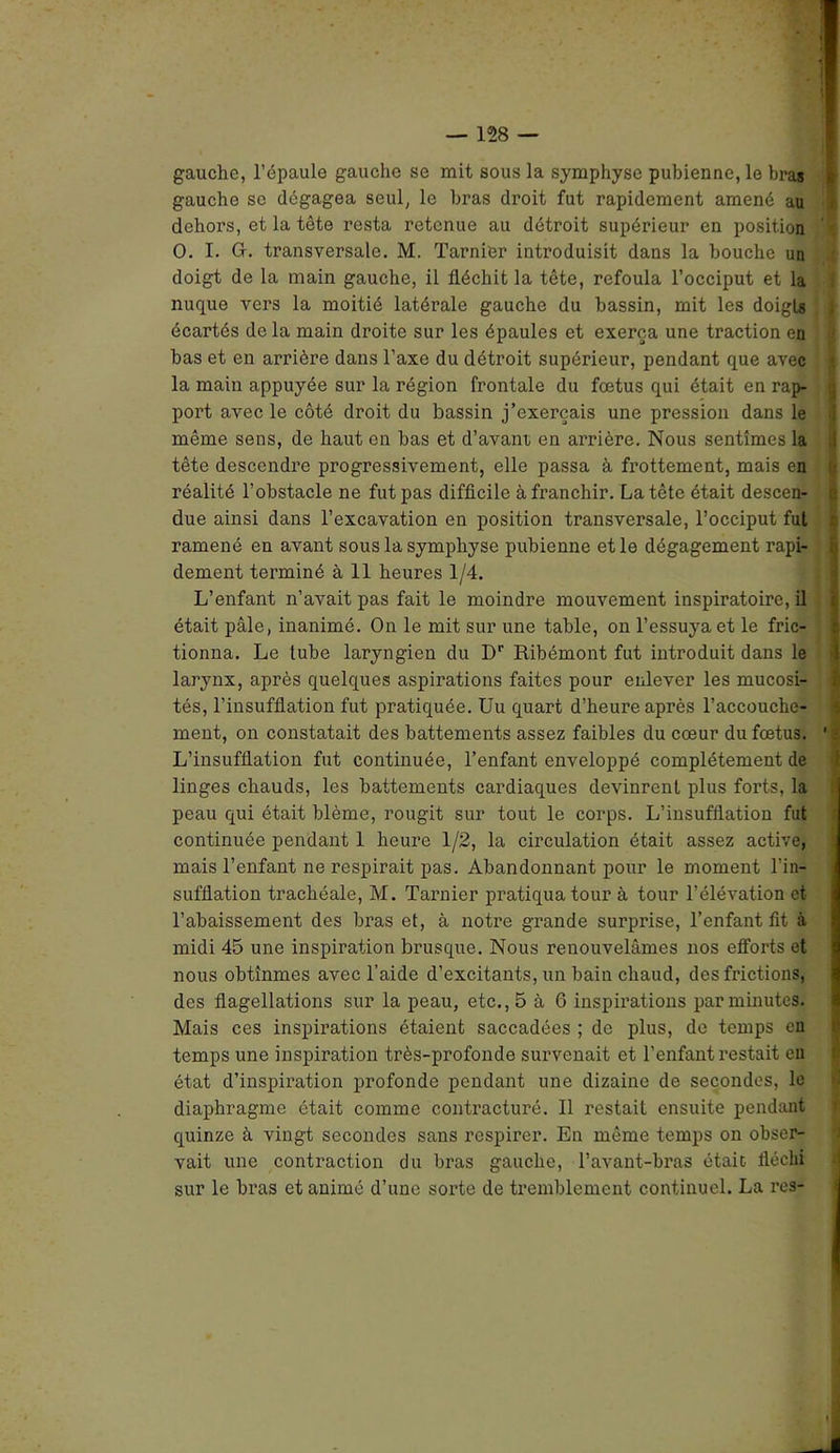 gauche, l'épaule gaucho se mit sous la symphyse pubienne, le bras gauche se dégagea seul, le bras droit fut rapidement amené au dehors, et la tête resta retenue au détroit supérieur en position O. I. G. transversale. M. Tarnier introduisit dans la bouche un doigt de la main gauche, il fléchit la tête, refoula l’occiput et la nuque vers la moitié latérale gauche du bassin, mit les doigts écartés de la main droite sur les épaules et exerça une traction en bas et en arrière dans l’axe du détroit supérieur, pendant que avec la main appuyée sur la région frontale du fœtus qui était en rap- port avec le côté droit du bassin j’exerçais une pression dans le même sens, de haut en bas et d’avant en arrière. Nous sentîmes la tête descendre progressivement, elle passa à frottement, mais en réalité l’obstacle ne fut pas difficile à franchir. La tête était descen- due ainsi dans l’excavation en position transversale, l’occiput fui ramené en avant sous la symphyse pubienne et le dégagement rapi- dement terminé à 11 heures 1/4. L’enfant n’avait pas fait le moindre mouvement inspiratoire, il était pâle, inanimé. On le mit sur une table, on l’essuya et le fric- tionna. Le lube laryngien du Dr Ribémont fut introduit dans le larynx, après quelques aspirations faites pour enlever les mucosi- tés, l’insufflation fut pratiquée. Uu quart d’heure après l’accouche- ment, on constatait des battements assez faibles du cœur du fœtus. 1 i L’insufflation fut continuée, l’enfant enveloppé complètement de linges chauds, les battements cardiaques devinrent plus forts, la peau qui était blême, rougit sur tout le corps. L’insufflation fut continuée pendant 1 heure 1/2, la circulation était assez active, mais l’enfant ne respirait pas. Abandonnant pour le moment l’in- sufflation trachéale, M. Tarnier pratiqua tour à tour l’élévation et- l’abaissement des bras et, à notre grande surprise, l’enfant fit à midi 45 une inspiration brusque. Nous renouvelâmes nos efforts et nous obtînmes avec l’aide d’excitants, un bain chaud, des frictions, des flagellations sur la peau, etc., 5 à 6 inspirations par minutes. Mais ces inspirations étaient saccadées ; de plus, de temps en temps une inspiration très-profonde survenait et l’enfant restait en état d’inspiration profonde pendant une dizaine de secondes, le diaphragme était comme contracturé. Il restait ensuite pendant quinze à vingt secondes sans respirer. En même temps on obser- vait une contraction du bras gauche, l’avant-bras était fléchi sur le bras et animé d’une sorte de tremblement continuel. La res-