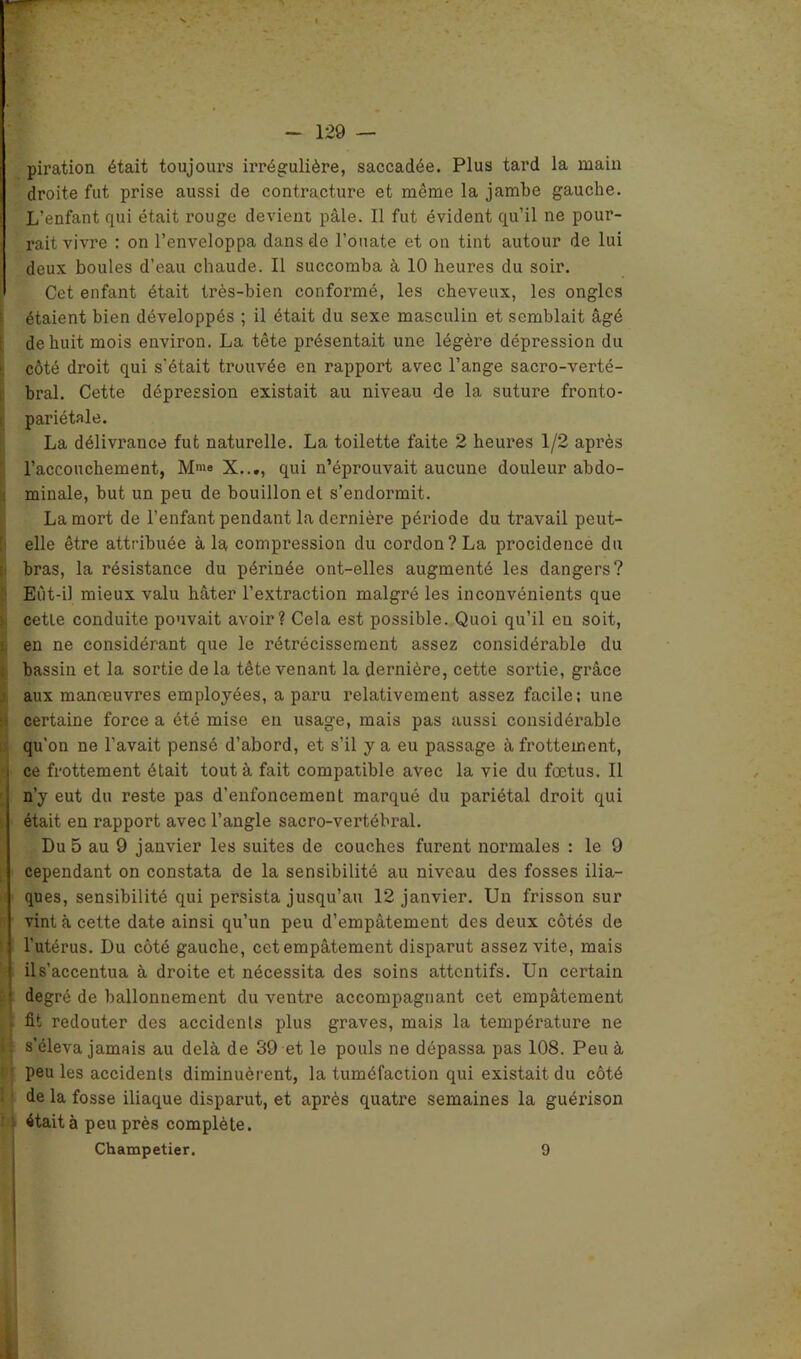 piration était toujours irrégulière, saccadée. Plus tard la main droite fut prise aussi de contracture et même la jambe gauche. L’enfant qui était rouge devient pâle. Il fut évident qu’il ne pour- rait vivre : on l’enveloppa dans de l’ouate et on tint autour de lui deux boules d’eau chaude. Il succomba à 10 heures du soir. Cet enfant était très-bien conformé, les cheveux, les ongles étaient bien développés ; il était du sexe masculin et semblait âgé de huit mois environ. La tête présentait une légère dépression du côté droit qui s'était trouvée en rapport avec l’ange sacro-verté- bral. Cette dépression existait au niveau de la suture fronto- pariétale. La délivrance fut naturelle. La toilette faite 2 heures 1/2 après l’accouchement, M'«e X..., qui n’éprouvait aucune douleur abdo- minale, but un peu de bouillon et s’endormit. La mort de l’enfant pendant la dernière période du travail peut- elle être attribuée à la compression du cordon? La procidence du bras, la résistance du périnée ont-elles augmenté les dangers? Eût-il mieux valu hâter l’extraction malgré les inconvénients que cetle conduite pouvait avoir? Cela est possible. Quoi qu’il eu soit, en ne considérant que le rétrécissement assez considérable du bassin et la sortie de la tête venant la dernière, cette sortie, grâce aux manœuvres employées, a paru relativement assez facile; une certaine force a été mise eu usage, mais pas aussi considérable qu’on ne l’avait pensé d’abord, et s’il y a eu passage à frottement, ce frottement était tout à fait compatible avec la vie du fœtus. Il n’y eut du reste pas d’enfoncement marqué du pariétal droit qui était en rapport avec l’angle sacro-vertébral. Du 5 au 9 janvier les suites de couches furent normales : le 9 cependant on constata de la sensibilité au niveau des fosses ilia- ques, sensibilité qui persista jusqu’au 12 janvier. Un frisson sur vint à cette date ainsi qu’un peu d’empâtement des deux côtés de l’utérus. Du côté gauche, cet empâtement disparut assez vite, mais il s’accentua à droite et nécessita des soins attentifs. Un certain degré de ballonnement du ventre accompagnant cet empâtement fit redouter des accidents plus graves, mais la température ne s’éleva jamais au delà de 39 et le pouls ne dépassa pas 108. Peu à peu les accidents diminuèrent, la tuméfaction qui existait du côté de la fosse iliaque disparut, et après quatre semaines la guérison était à peu près complète. Champetier. 9