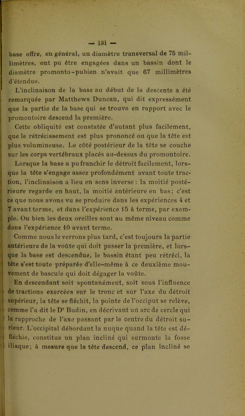 base offre, en général, un diamètre transversal de 75 mil- limètres, ont pu être engagées dans un bassin dont le diamètre promonto-pubien n’avait que 67 millimètres d’étendue. L’inclinaison de la base au début de la descente a été remarquée par Matthews Duncan, qui dit expressément que la partie de la base qui se trouve en rapport avec le promontoire descend la première. Cette obliquité est constatée d’autant plus facilement, que le rétrécissement est plus prononcé ou que la tête est plus volumineuse. Le côté postérieur de la tête se couche sur les corps vertébraux placés au-dessus du promontoire. Lorsque la base a pufranchir le détroit facilement, lors- que la tête s’engage assez profondément avant toute trac- tion, l’inclinaison a lieu en sens inverse : la moitié posté- rieure regarde en haut, la moitié antérieure en bas; c’est ce que nous avons vu se produire dans les expériences 4 et 7 avant terme, et dans l’expérience 15 à terme, par exem- ple. Ou bien les deux oreilles sont au même niveau comme dans l’expérience 10 avant terme. Comme nousle verrons plus tard, c’est toujours la partie antérieure de la voûte qui doit passer la première, et lors- que la base est descendue, le bassin étant peu rétréci, la tête s’est toute préparée d’elle-même à ce deuxième mou- vement de bascule qui doit dégager la voûte. En descendant soit spontanément, soit sous l’influence de tractions exercées sur le tronc et sur l’axe du détroit supérieur, la tête se fléchit, la pointe de l’occiput se relève, comme l’a dit le Dr Budin, en décrivant un arc de cercle qui la rapproche de l’axe passant parle centre du détroit su- rieur. L’occipital débordant la nuque quand la tête est dé- fléchie, constitue un plan incliné qui surmonte la fosse iliaque; à mesure que la tête descend, ce plan incliné se