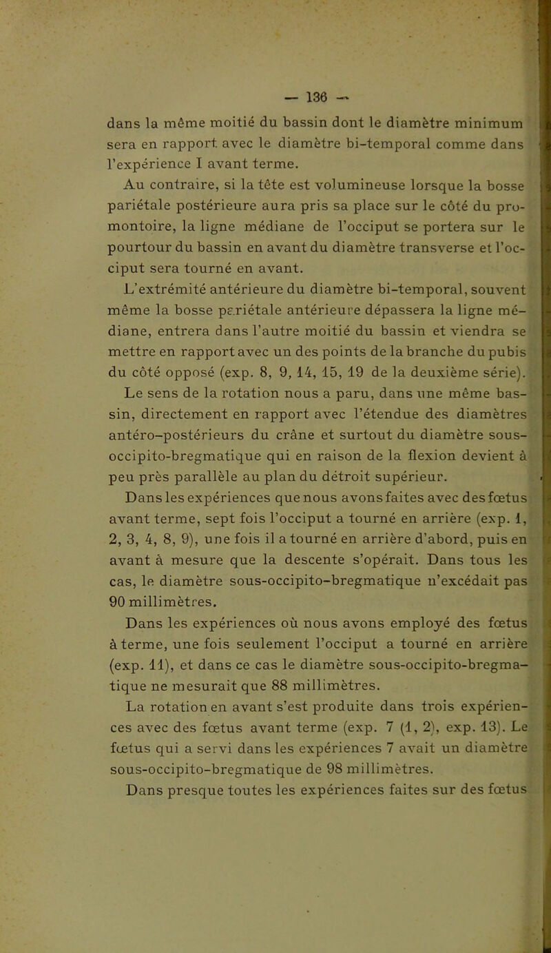 - — 136 — dans la même moitié du bassin dont le diamètre minimum sera en rapport, avec le diamètre bi-temporal comme dans l’expérience I avant terme. Au contraire, si la tête est volumineuse lorsque la bosse pariétale postérieure aura pris sa place sur le côté du pro- montoire, la ligne médiane de l’occiput se portera sur le pourtour du bassin en avant du diamètre transverse et l’oc- ciput sera tourné en avant. L’extrémité antérieure du diamètre bi-temporal, souvent même la bosse pariétale antérieure dépassera la ligne mé- diane, entrera dans l’autre moitié du bassin et viendra se mettre en rapport avec un des points de la branche du pubis du côté opposé (exp. 8, 9, 14, 15, 19 de la deuxième série). Le sens de la rotation nous a paru, dans une même bas- sin, directement en rapport avec l’étendue des diamètres antéro-postérieurs du crâne et surtout du diamètre sous- occipito-bregmatique qui en raison de la flexion devient à peu près parallèle au plan du détroit supérieur. Dans les expériences quenous avonsfaites avec desfœtus avant terme, sept fois l’occiput a tourné en arrière (exp. 1, 2, 3, 4, 8, 9), une fois il a tourné en arrière d’abord, puis en avant à mesure que la descente s’opérait. Dans tous les cas, le diamètre sous-occipito-bregmatique n’excédait pas 90 millimètres. Dans les expériences où nous avons employé des fœtus à terme, une fois seulement l’occiput a tourné en arrière (exp. 11), et dans ce cas le diamètre sous-occipito-bregma- tique ne mesurait que 88 millimètres. La rotation en avant s’est produite dans trois expérien- ces avec des fœtus avant terme (exp. 7 (1, 2), exp. 13). Le fœtus qui a servi dans les expériences 7 avait un diamètre sous-occipito-bregmatique de 98 millimètres. Dans presque toutes les expériences faites sur des fœtus