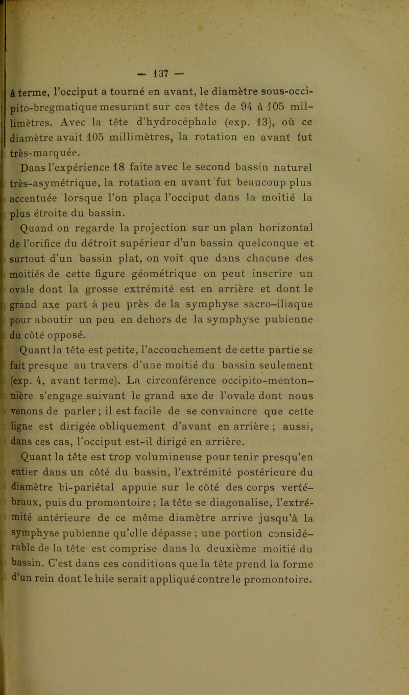 à terme, l’occiput a tourné en avant, le diamètre sous-occi- pito-bregmatique mesurant sur ces têtes de 94 à ^05 mil- limètres. Avec la tête d’hydrocéphale (exp. 13), où ce diamètre avait 105 millimètres, la rotation en avant fut très-marquée. Dans l’expérience 18 faite avec le second bassin naturel très-asymétrique, la rotation en avant fut beaucoup plus accentuée lorsque l’on plaça l’occiput dans la moitié la plus étroite du bassin. Quand on regarde la projection sur un plan horizontal de l’orifice du détroit supérieur d’un bassin quelconque et surtout d’un bassin plat, on voit que dans chacune des moitiés de cette figure géométrique on peut inscrire un ovale dont la grosse extrémité est en arrière et dont le grand axe part à peu près de la symphyse sacro-iliaque pour aboutir un peu en dehors de la symphyse pubienne du côté opposé. Quant la tête est petite, l’accouchement de cette partie se fait presque au travers d’une moitié du bassin seulement (exp. 4, avant terme). La circonférence occipito-menton- nière s’engage suivant le grand axe de l’ovale dont nous venons de parler ; il est facile de se convaincre que cette ligne est dirigée obliquement d’avant en arrière ; aussi, dans ces cas, l’occiput est-il dirigé en arrière. Quant la tête est trop volumineuse pour tenir presqu’en entier dans un côté du bassin, l’extrémité postérieure du diamètre bi-pariétal appuie sur le côté des corps verté- braux, puis du promontoire ; la tête se diagonalise, l’extré- mité antérieure de ce même diamètre arrive jusqu’à la symphyse pubienne qu’elle dépasse ; une portion considé- rable de la tête est comprise dans la deuxième moitié du bassin. C’est dans ces conditions que la tête prend la forme d’un rein dont le hile serait appliqué contre le promontoire.