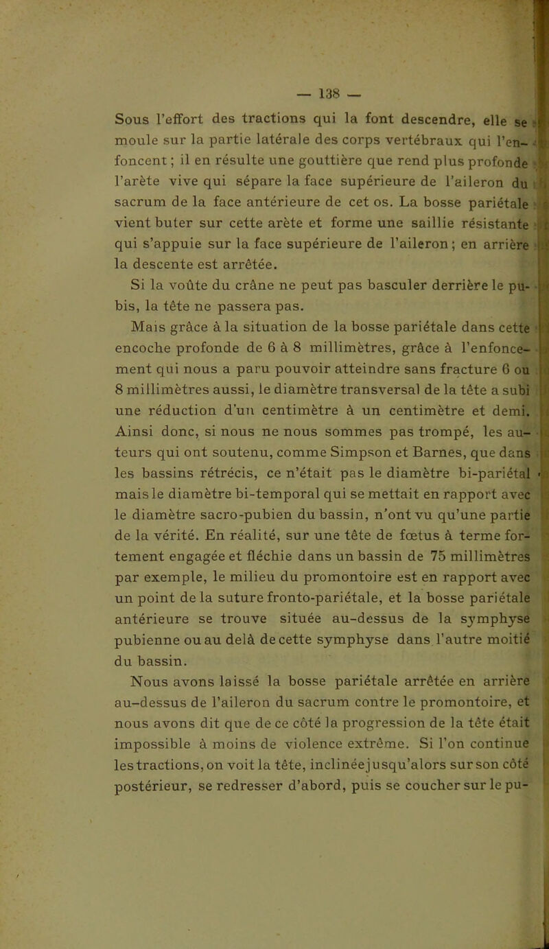 I — 138 — Sous l’effort des tractions qui la font descendre, elle se moule sur la partie latérale des corps vertébraux qui l’en- foncent ; il en résulte une gouttière que rend plus profonde l’arète vive qui sépare la face supérieure de l’aileron du sacrum de la face antérieure de cet os. La bosse pariétale vient buter sur cette arête et forme une saillie résistante qui s’appuie sur la face supérieure de l’aileron ; en arrière la descente est arrêtée. Si la voûte du crâne ne peut pas basculer derrière le pu- bis, la tête ne passera pas. Mais grâce à la situation de la bosse pariétale dans cette encoche profonde de 6 à 8 millimètres, grâce à l’enfonce- ment qui nous a paru pouvoir atteindre sans fracture 6 ou 8 millimètres aussi, le diamètre transversal de la tête a subi une réduction d’un centimètre à un centimètre et demi. Ainsi donc, si nous ne nous sommes pas trompé, les au- teurs qui ont soutenu, comme Simpson et Barnes, que dans les bassins rétrécis, ce n’était pas le diamètre bi-pariétal mais le diamètre bi-temporal qui se mettait en rapport avec le diamètre sacro-pubien du bassin, n’ont vu qu’une partie de la vérité. En réalité, sur une tête de fœtus à terme for- tement engagée et fléchie dans un bassin de 75 millimètres par exemple, le milieu du promontoire est en rapport avec un point de là suture fronto-pariétale, et la bosse pariétale antérieure se trouve située au-dessus de la sj’mphyse pubienne ou au delà de cette symphyse dans l’autre moitié du bassin. Nous avons laissé la bosse pariétale arrêtée en arrière au-dessus de l’aileron du sacrum contre le promontoire, et nous avons dit que de ce côté la progression de la tête était impossible à moins de violence extrême. Si l’on continue les tractions, on voit la tête, inclinée jusqu’alors sur son côté postérieur, se redresser d’abord, puis se coucher sur le pu-
