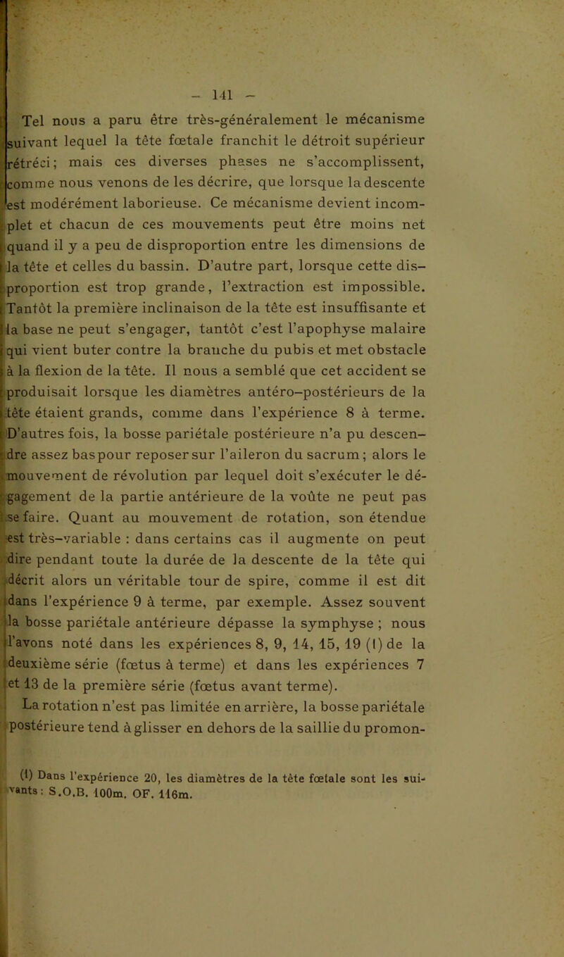 Tel nous a paru être très-généralement le mécanisme suivant lequel la tête fœtale franchit le détroit supérieur rétréci; mais ces diverses phases ne s’accomplissent, r comme nous venons de les décrire, que lorsque la descente ; est modérément laborieuse. Ce mécanisme devient incom- ■. plet et chacun de ces mouvements peut être moins net ( quand il y a peu de disproportion entre les dimensions de jla tête et celles du bassin. D’autre part, lorsque cette dis- r proportion est trop grande, l’extraction est impossible, t Tantôt la première inclinaison de la tête est insuffisante et la base ne peut s’engager, tantôt c’est l’apophyse malaire qui vient buter contre la branche du pubis et met obstacle à la flexion de la tête. Il nous a semblé que cet accident se produisait lorsque les diamètres antéro-postérieurs de la tête étaient grands, comme dans l’expérience 8 à terme. D’autres fois, la bosse pariétale postérieure n’a pu descen- dre assez baspour reposer sur l’aileron du sacrum ; alors le imouvement de révolution par lequel doit s’exécuter le dé- • gagement de la partie antérieure de la voûte ne peut pas ;.se faire. Quant au mouvement de rotation, son étendue est très-variable : dans certains cas il augmente on peut dire pendant toute la durée de la descente de la tête qui décrit alors un véritable tour de spire, comme il est dit dans l’expérience 9 à terme, par exemple. Assez souvent la bosse pariétale antérieure dépasse la symphyse ; nous l’avons noté dans les expériences 8, 9, 14, 15, 19 (l)de la deuxième série (fœtus à terme) et dans les expériences 7 et 13 de la première série (fœtus avant terme). La rotation n’est pas limitée en arrière, la bosse pariétale postérieure tend àglisser en dehors de la saillie du promon- (1) Dans l'expérience 20, les diamètres de la tète foetale sont les sui- vants : S.O.B. lOOm. OF. 116m.