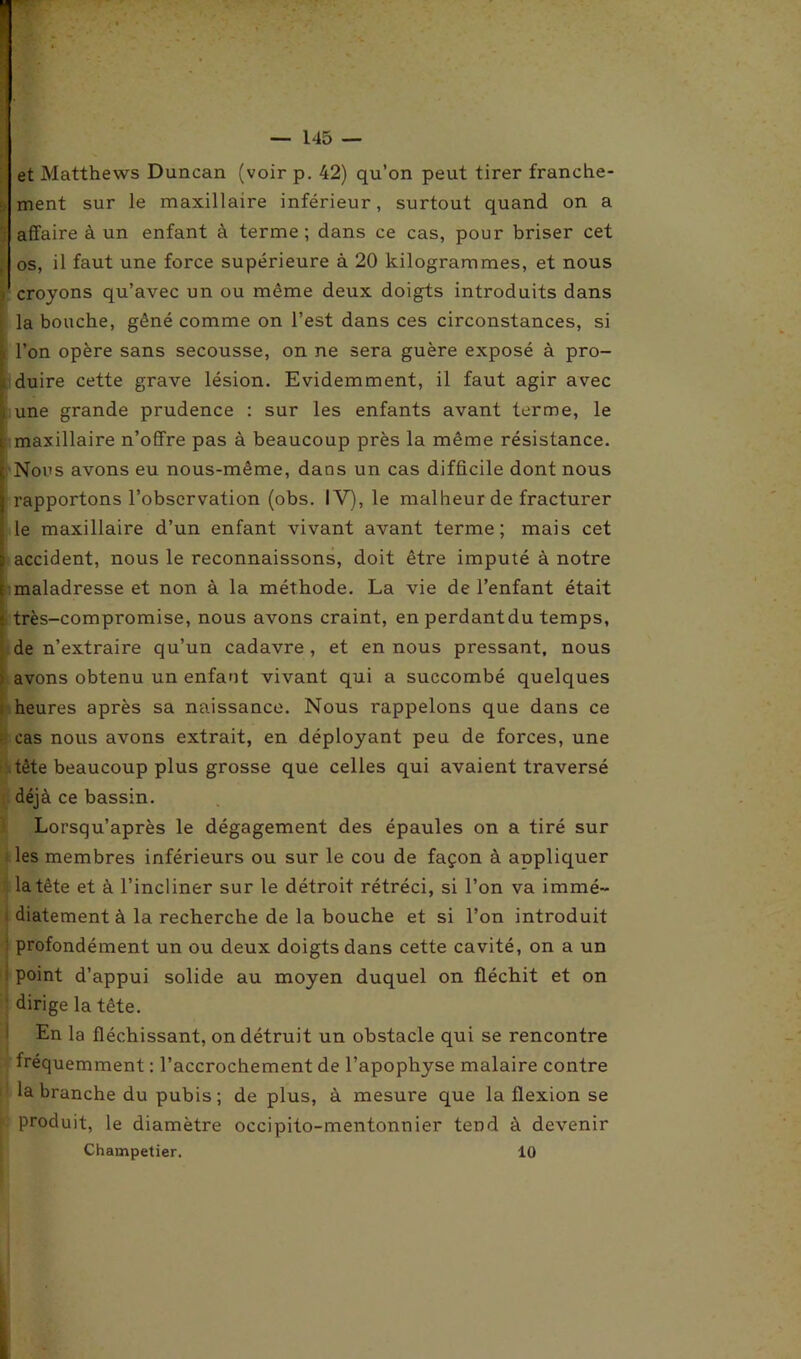 et Matthews Duncan (voir p. 42) qu’on peut tirer franche- l ment sur le maxillaire inférieur, surtout quand on a affaire à un enfant à terme; dans ce cas, pour briser cet os, il faut une force supérieure à 20 kilogrammes, et nous i croyons qu’avec un ou même deux doigts introduits dans la bouche, gêné comme on l’est dans ces circonstances, si - l’on opère sans secousse, on ne sera guère exposé à pro- duire cette grave lésion. Evidemment, il faut agir avec i une grande prudence : sur les enfants avant terme, le i. maxillaire n’offre pas à beaucoup près la même résistance. [ Nous avons eu nous-même, dans un cas difficile dont nous | rapportons l’observation (obs. IV), le malheur de fracturer le maxillaire d’un enfant vivant avant terme; mais cet i accident, nous le reconnaissons, doit être imputé à notre r maladresse et non à la méthode. La vie de l’enfant était f très-compromise, nous avons craint, en perdantdu temps, de n’extraire qu’un cadavre, et en nous pressant, nous > avons obtenu un enfant vivant qui a succombé quelques heures après sa naissance. Nous rappelons que dans ce r cas nous avons extrait, en déployant peu de forces, une tète beaucoup plus grosse que celles qui avaient traversé déjà ce bassin. Lorsqu’après le dégagement des épaules on a tiré sur les membres inférieurs ou sur le cou de façon à appliquer la tête et à l’incliner sur le détroit rétréci, si l’on va immé- ; diatement à la recherche de la bouche et si l’on introduit profondément un ou deux doigts dans cette cavité, on a un point d’appui solide au moyen duquel on fléchit et on dirige la tête. En la fléchissant, on détruit un obstacle qui se rencontre fréquemment : l’accrochement de l’apophyse malaire contre la branche du pubis; de plus, à mesure que la flexion se produit, le diamètre occipito-mentonnier tend à devenir Champetier. 10