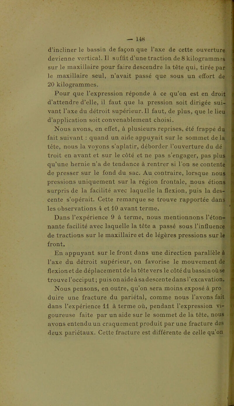 d’incliner le bassin de façon que l’axe de cette ouverture devienne vertical. Il suffit d’une traction de 8 kilogrammes sur le maxillaire pour faire descendre la tête qui, tirée par le maxillaire seul, n’avait passé que sous un effort de 20 kilogrammes. Pour que l’expression réponde à ce qu’on est en droit d’attendre d’elle, il faut que la pression soit dirigée sui- vant l’axe du détroit supérieur. Il faut, de plus, que le lieu d’application soit convenablement choisi. Nous avons, en effet, à plusieurs reprises, été frappé du fait suivant : quand un aide appuyait sur le sommet de la tète, nous la voyons s’aplatir, déborder l’ouverture du dé troit en avant et sur le côté et ne pas s’engager, pas plus qu’une hernie n’a de tendance à rentrer si l’on se contente de presser sur le fond du sac. Au contraire, lorsque nous pressions uniquement sur la région frontale, nous étions surpris de la facilité avec laquelle la flexion, puis la des- cente s’opérait. Cette remarque se trouve rapportée dans les observations 4 et 10 avant terme. Dans l’expérience 9 à terme, nous mentionnons l’éton- nante facilité avec laquelle la tête a passé sous l’influence de tractions sur le maxillaire et de légères pressions sur le front. En appuyant sur le front dans une direction parallèle à l’axe du détroit supérieur, on favorise le mouvement de flexionetde déplacementde la tête vers le côté du bassin oùse trouve l’occiput ; puis onaideàsadescentedans l’excavation. Nous pensons, en outre, qu’on sera moins exposé à pro duire une fracture du pariétal, comme nous l’avons fait dans l’expérience 11 à terme où, pendant l’expression vi- goureuse faite par un aide sur le sommet de la tête, nous j avons entendu un craquement produit par une fracture des deux pariétaux. Cette fracture est différente de celle qu’on