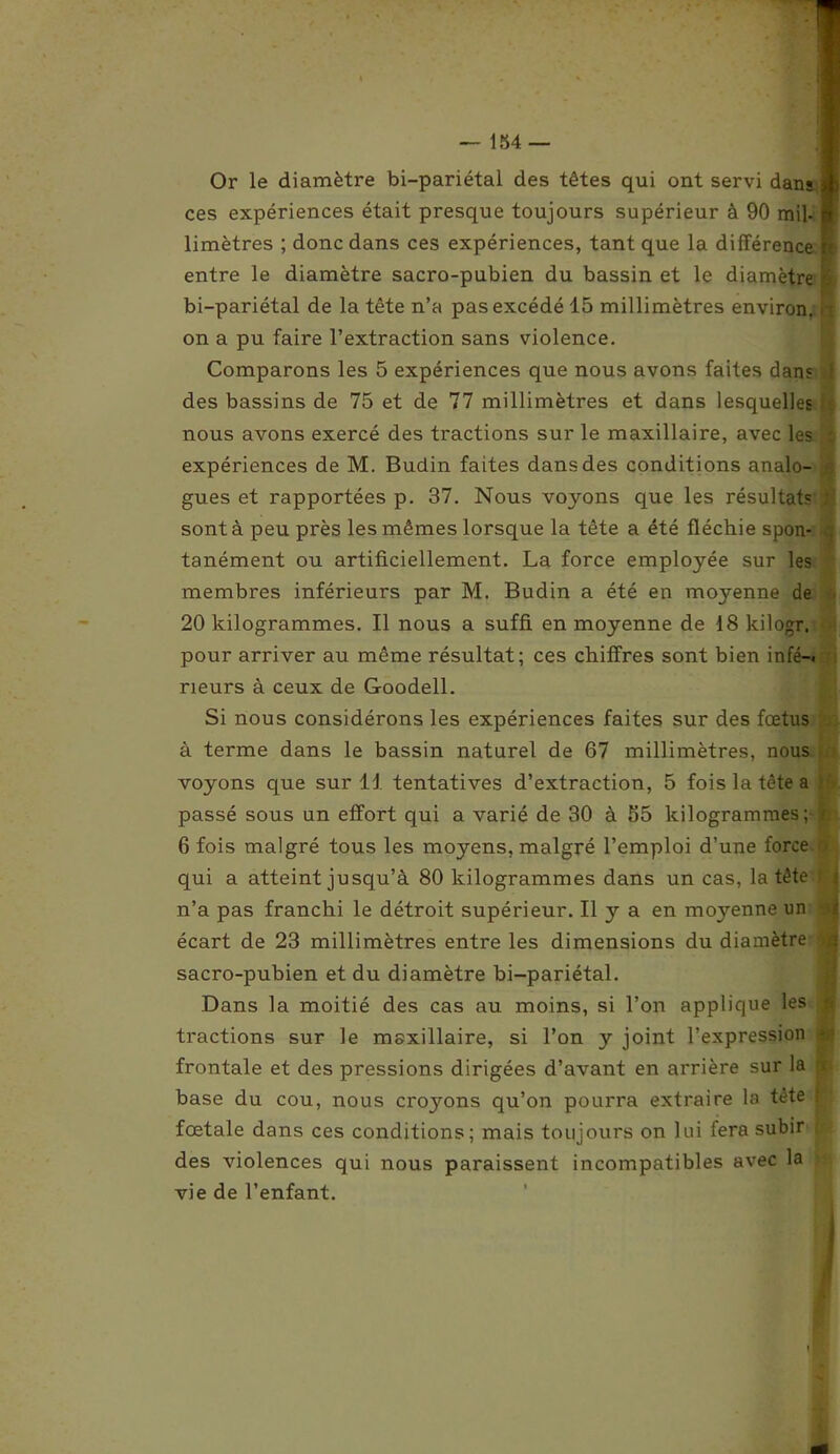 Or le diamètre bi-pariétal des têtes qui ont servi dans a ces expériences était presque toujours supérieur à 90 mil- n limètres ; donc dans ces expériences, tant que la différence entre le diamètre sacro-pubien du bassin et le diamètre bi-pariétal de la tête n’a pas excédé 15 millimètres environ, on a pu faire l’extraction sans violence. Comparons les 5 expériences que nous avons faites dans des bassins de 75 et de 77 millimètres et dans lesquelles nous avons exercé des tractions sur le maxillaire, avec les expériences de M. Budin faites dans des conditions analo- gues et rapportées p. 37. Nous voyons que les résultats sont à peu près les mêmes lorsque la tête a été fléchie spon- tanément ou artificiellement. La force employée sur les membres inférieurs par M. Budin a été en moyenne de 20 kilogrammes. Il nous a suffi en moyenne de 18 kilogr, pour arriver au même résultat; ces chiffres sont bien infé—« rieurs à ceux de Goodell. Si nous considérons les expériences faites sur des fœtus à terme dans le bassin naturel de 67 millimètres, nous voyons que sur U tentatives d’extraction, 5 fois la tête a | passé sous un effort qui a varié de 30 à 55 kilogrammes; h 6 fois malgré tous les moyens, malgré l’emploi d’une force qui a atteint jusqu’à 80 kilogrammes dans un cas, la tête f n’a pas franchi le détroit supérieur. Il y a en mojœnne un écart de 23 millimètres entre les dimensions du diamètre '> sacro-pubien et du diamètre bi-pariétal. Dans la moitié des cas au moins, si l’on applique les i tractions sur le maxillaire, si l’on y joint l’expression i frontale et des pressions dirigées d’avant en arrière sur la n base du cou, nous croyons qu’on pourra extraire la tête fj fœtale dans ces conditions; mais toujours on lui fera subir jj des violences qui nous paraissent incompatibles avec la vie de l’enfant.