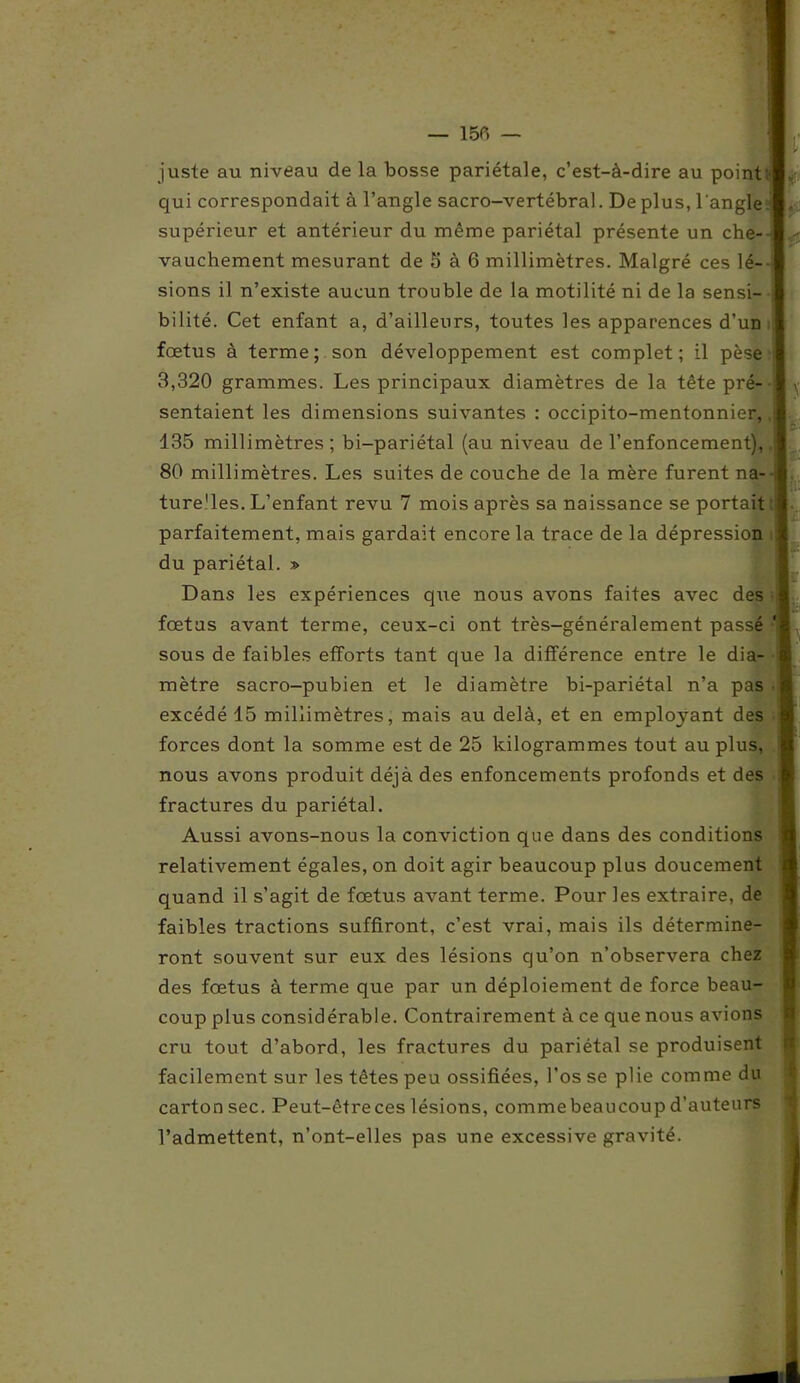 juste au niveau de la bosse pariétale, c’est-à-dire au point qui correspondait à l’angle sacro-vertébral. De plus, l'angle supérieur et antérieur du même pariétal présente un che- vauchement mesurant de 5 à 6 millimètres. Malgré ces lé- sions il n’existe aucun trouble de la motilité ni de la sensi- bilité. Cet enfant a, d’ailleurs, toutes les apparences d’un fœtus à terme; son développement est complet; il pèse 3,320 grammes. Les principaux diamètres de la tête pré- sentaient les dimensions suivantes : occipito-mentonnier, 135 millimètres; bi-pariétal (au niveau de l’enfoncement), 80 millimètres. Les suites de couche de la mère furent na- ture'les. L’enfant revu. 7 mois après sa naissance se portait parfaitement, mais gardait encore la trace de la dépression du pariétal. » Dans les expériences que nous avons faites avec des fœtus avant terme, ceux-ci ont très-généralement passé sous de faibles efforts tant que la différence entre le dia- mètre sacro-pubien et le diamètre bi-pariétal n’a pas excédé 15 millimètres, mais au delà, et en employant des forces dont la somme est de 25 kilogrammes tout au plus, nous avons produit déjà des enfoncements profonds et des fractures du pariétal. Aussi avons-nous la conviction que dans des conditions relativement égales, on doit agir beaucoup plus doucement quand il s’agit de fœtus avant terme. Pour les extraire, de faibles tractions suffiront, c’est vrai, mais ils détermine- ront souvent sur eux des lésions qu’on n’observera chez des fœtus à terme que par un déploiement de force beau- coup plus considérable. Contrairement à ce que nous avions cru tout d’abord, les fractures du pariétal se produisent facilement sur les têtes peu ossifiées, l’os se plie comme du carton sec. Peut-êtreces lésions, commebeaucoup d’auteurs l’admettent, n’ont-elles pas une excessive gravité.