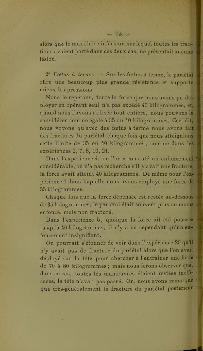 alors que le maxillaire inférieur, sur lequel toutes les trac- tions avaient porté dans ces deux cas, ne présentait aucune lésion. 2° Fœtus à terme. — Sur les fœtus à terme, le pariétal offre une beaucoup plus grande résistance et supporte mieux les pressions. Nous le répétons, toute la force que nous avons pu dé- ployer en opérant seul n’a pas excédé 40 kilogrammes, et, quand nous l’avons utilisée tout entière, nous pouvons la considérer comme égale à 35 ou 40 kilogrammes. Ceci dit, nous voyons qu’avec des fœtus à terme nous avons fait des fractures du pariétal chaque fois que nous atteignions cette limite de 35 ou 40 kilogrammes, comme dans les expériences 2, 7, 8, 10, 21. Dans l’expérience 4, où l’on a constaté un enfoncement considérable, on n’a pas recherché s’il y avait une fracture, la force avait atteint 40 kilogrammes. De même pour l’ex- périence 1 dans laquelle nous avons employé une force de 55 kilogrammes. Chaque fois que la force dépensée est restée au-dessous de 35 kilogrammes, le pariétal était souvent plus ou moins enfoncé, mais non fracturé. Dans l’expérience 5, quoique la force ait été poussée jusqu’à 40 kilogrammes, il n’y a eu cependant qu’un en- foncement insignifiant. On pourrait s’étonner de voir dans l’expérience 20 qu’il n’y avait pas de fracture du pariétal alors que l’on avait déployé sur la tête pour chercher à l’entraîner une force de 70 à 80 kilogrammes; mais nous ferons observer que, dans ce cas, toutes les manœuvres étaient restées ineffi- caces, la tête n’avait pas passé. Or, nous avons remarque que très-généralement la fracture du pariétal postérieur