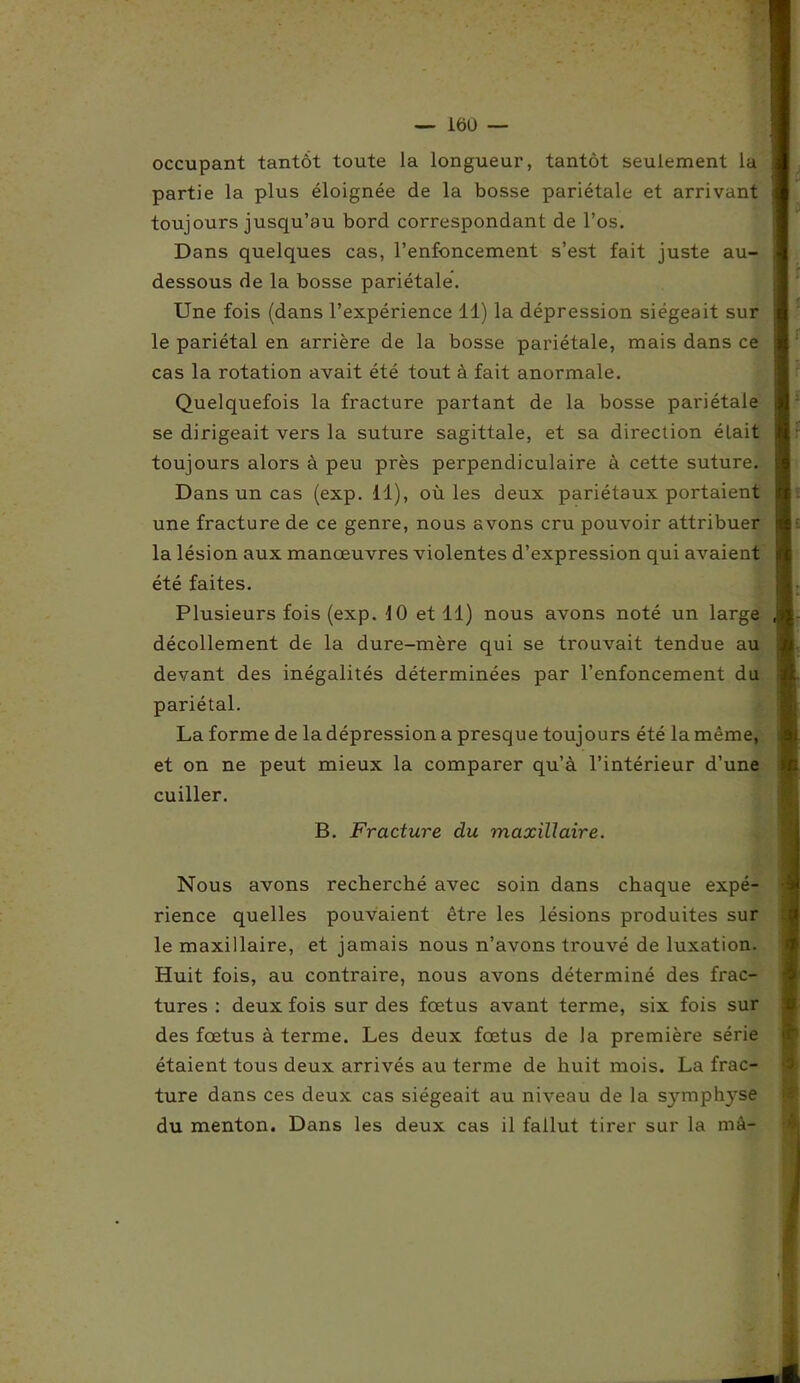 — 16U — occupant tantôt toute la longueur, tantôt seulement la partie la plus éloignée de la bosse pariétale et arrivant toujours jusqu’au bord correspondant de l’os. Dans quelques cas, l’enfoncement s’est fait juste au- dessous de la bosse pariétale. Une fois (dans l’expérience 11) la dépression siégeait sur le pariétal en arrière de la bosse pariétale, mais dans ce cas la rotation avait été tout à fait anormale. Quelquefois la fracture partant de la bosse pariétale se dirigeait vers la suture sagittale, et sa direction était toujours alors à peu près perpendiculaire à cette suture. Dans un cas (exp. il), où les deux pariétaux portaient une fracture de ce genre, nous avons cru pouvoir attribuer la lésion aux manœuvres violentes d’expression qui avaient été faites. Plusieurs fois (exp. 10 et 11) nous avons noté un large décollement de la dure-mère qui se trouvait tendue au devant des inégalités déterminées par l’enfoncement du pariétal. La forme de la dépression a presque toujours été la même, et on ne peut mieux la comparer qu’à l’intérieur d’une cuiller. B. Fracture du maxillaire. Nous avons recherché avec soin dans chaque expé- rience quelles pouvaient être les lésions produites sur le maxillaire, et jamais nous n’avons trouvé de luxation. Huit fois, au contraire, nous avons déterminé des frac- tures : deux fois sur des fœtus avant terme, six fois sur des fœtus à terme. Les deux fœtus de la première série étaient tous deux arrivés au terme de huit mois. La frac- ture dans ces deux cas siégeait au niveau de la symphyse du menton. Dans les deux cas il fallut tirer sur la mâ-