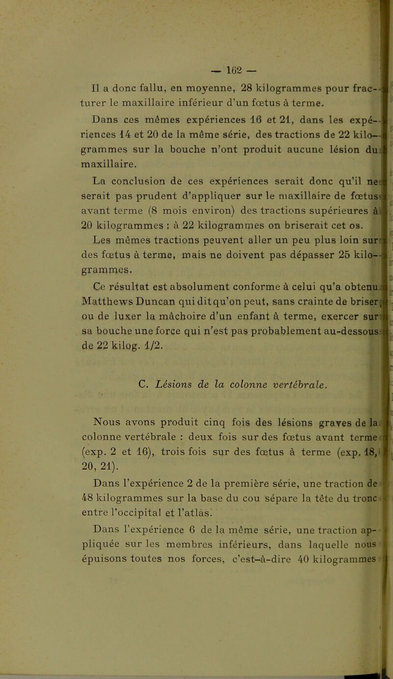 Il a donc fallu, en moyenne, 28 kilogrammes pour frac- turer le maxillaire inférieur d’un fœtus à terme. Dans ces mêmes expériences 16 et 21, dans les expé- riences 14 et 20 de la même série, des tractions de 22 kilo- grammes sur la bouche n’ont produit aucune lésion du maxillaire. La conclusion de ces expériences serait donc qu’il ne serait pas prudent d’appliquer sur le maxillaire de fœtus' avant terme (8 mois environ) des tractions supérieures à 20 kilogrammes : à 22 kilogrammes on briserait cet os. Les mêmes tractions peuvent aller un peu plus loin sur des fœtus à terme, mais ne doivent pas dépasser 25 kilo- grammes. Ce résultat est absolument conforme à celui qu’a obtenu Matthews Duncan qui ditqu’on peut, sans crainte de briser, ou de luxer la mâchoire d’un enfant à terme, exercer sur sa bouche une force qui n’est pas probablement au-dessous de 22 kilog. 1/2. C. Lésions de la colonne vertébrale. Nous avons produit cinq fois des lésions graves de la colonne vertébrale : deux fois sur des fœtus avant terme (exp. 2 et 16), trois fois sur des fœtus à terme (exp. 18,-1 20, 21). Dans l’expérience 2 de la première série, une traction de 48 kilogrammes sur la base du cou sépare la tête du tronc entre l’occipital et l’atlas. Dans l’expérience 6 de la même série, une traction ap- pliquée sur les membres inférieurs, dans laquelle nous épuisons toutes nos forces, c’est-à-dire 40 kilogrammes