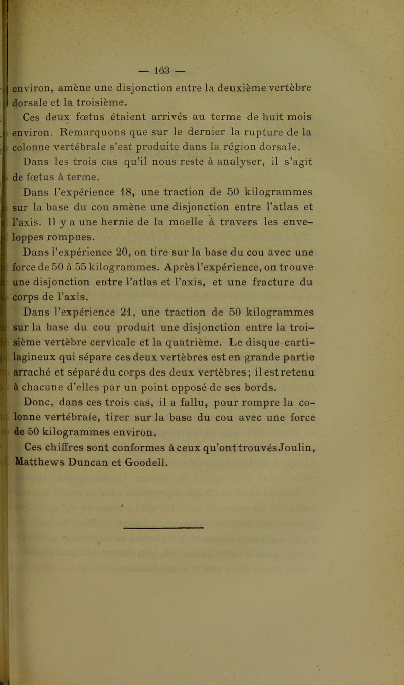 environ, amène une disjonction entre la deuxième vertèbre dorsale et la troisième. Ces deux fœtus étaient arrivés au terme de huit mois environ. Remarquons que sur le dernier la rupture de la colonne vertébrale s’est produite dans la région dorsale. Dans les trois cas qu’il nous reste à analyser, il s’agit de fœtus à terme. Dans l’expérience 18, une traction de 50 kilogrammes i sur la base du cou amène une disjonction entre l’atlas et l’axis. Il y a une hernie de la moelle à travers les enve- loppes rompues. Dans l’expérience 20, on tire sur la base du cou avec une force de 50 à 55 kilogrammes. Après l’expérience, on trouve une disjonction entre l’atlas et l’axis, et une fracture du corps de l’axis. Dans l’expérience 21, une traction de 50 kilogrammes i sur la base du cou produit une disjonction entre la troi- ; sième vertèbre cervicale et la quatrième. Le disque carti- lagineux qui sépare ces deux vertèbres est en grande partie I arraché et séparé du corps des deux vertèbres ; il est retenu à chacune d’elles par un point opposé de ses bords. Donc, dans ces trois cas, il a fallu, pour rompre la co- lonne vertébrale, tirer sur la base du cou avec une force de 50 kilogrammes environ. Ces chiffres sont conformes à ceux qu’ont trouvés Joulin, Matthews Duncan et Goodell.