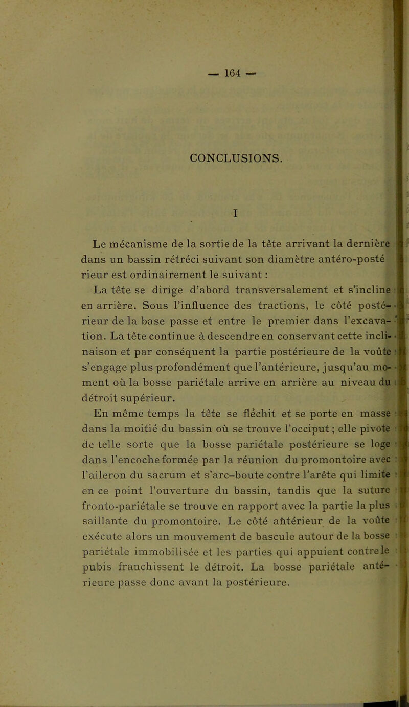 CONCLUSIONS. I Le mécanisme de la sortie de la tête arrivant la dernière dans un bassin rétréci suivant son diamètre antéro-posté rieur est ordinairement le suivant : La tête se dirige d’abord transversalement et s’incline en arrière. Sous l’influence des tractions, le côté posté- rieur de la base passe et entre le premier dans l’excava- tion. La tête continue à descendre en conservant cette incli- naison et par conséquent la partie postérieure de la voûte s’engage plus profondément que l’antérieure, jusqu’au mo- ment où la bosse pariétale arrive en arrière au niveau du détroit supérieur. En même temps la tête se fléchit et se porte en masse dans la moitié du bassin où se trouve l’occiput; elle pivote de telle sorte que la bosse pariétale postérieure se loge dans l’encoche formée par la réunion du promontoire avec l’aileron du sacrum et s’arc-boute contre l’arête qui limite en ce point l’ouverture du bassin, tandis que la suture fronto-pariétale se trouve en rapport avec la partie la plus saillante du promontoire. Le côté ahtérieur de la voûte exécute alors un mouvement de bascule autour de la bosse pariétale immobilisée et les parties qui appuient contrele pubis franchissent le détroit. La bosse pariétale anté- rieure passe donc avant la postérieure.