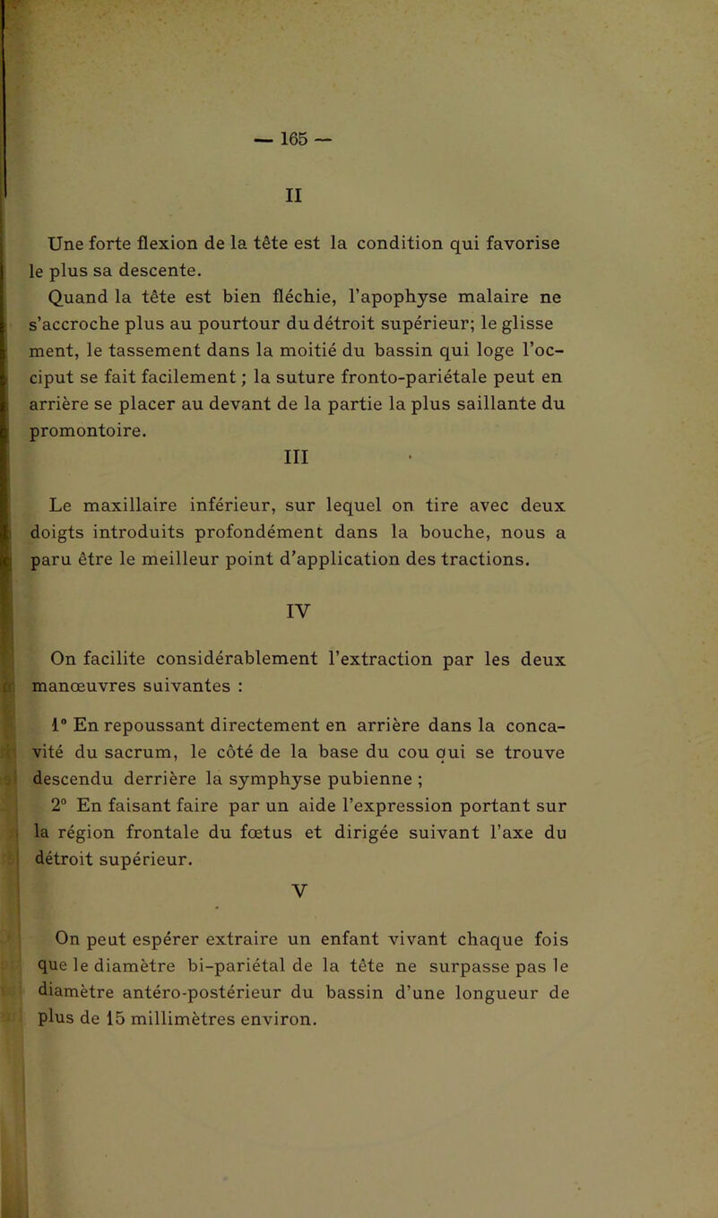 II Une forte flexion de la tête est la condition qui favorise le plus sa descente. Quand la tête est bien fléchie, l’apophyse malaire ne s’accroche plus au pourtour du détroit supérieur; le glisse ment, le tassement dans la moitié du bassin qui loge l’oc- ciput se fait facilement ; la suture fronto-pariétale peut en arrière se placer au devant de la partie la plus saillante du promontoire. III Le maxillaire inférieur, sur lequel on tire avec deux doigts introduits profondément dans la bouche, nous a paru être le meilleur point d’application des tractions. IV On facilite considérablement l’extraction par les deux manoeuvres suivantes : 1° En repoussant directement en arrière dans la conca- vité du sacrum, le côté de la base du cou qui se trouve descendu derrière la symphyse pubienne ; 2° En faisant faire par un aide l’expression portant sur la région frontale du fœtus et dirigée suivant l’axe du détroit supérieur. V On peut espérer extraire un enfant vivant chaque fois que le diamètre bi-pariétal de la tête ne surpasse pas le diamètre antéro-postérieur du bassin d’une longueur de plus de 15 millimètres environ.