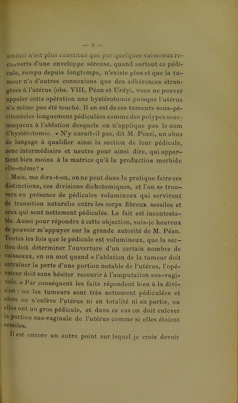 aminci n’est plus constitué cjue par quelques vaisseaux re- couverts d’une enveloppe séreuse, quand surtout ce pédi- cule, rompu depuis longtemps, n’existe plus et que la tu- meur n’a d’autres connexions que des adhérences étran- gères à l’utérus (obs. VIII, Péan et Urdy), vous ne pouvez appeler cette opération une hystérotomie puisque l’utérus n’a même pas été touché. Il en est de ces tumeurs sous-pé- ritonéales longuement pédiculées comme des polypes sous .< muqueux à l’ablation desquels on n’applique pas le nom d’hystérotomie. « N’y aurait-il pas, dit M. Pozzi, un abus de langage à qualifier ainsi la section de leur pédicule, zone intermédiaire et neutre pour ainsi dire, qui appar- tient bien moins à la matrice qu’à la production morbide elle-même? » Mais, me dira-t-on, on ne peut dans la pratique faire ces distinctions, ces divisions dichotomiques, et l’on se trou- vera en présence de pédicules volumineux qui serviront de transition naturelle entre les corps fibreux sessiles et ceux qui sont nettement pédiculés. Le fait est incontesta- ble. Aussi pour répondre à cette objection, suis-je heureux de pouvoir m’appuyer sur la grande autorité de M. Péan. Toutes les fois que le pédicule est volumineux, que la sec- tion doit déterminer l’ouverture d’un certain nombre de vaisseaux, en un mot quand « l’ablation de la tumeur doit entraîner la perte d’une portion notable de l’utérus, l’opé- rateur doit sans hésiter recourir à l’amputation sus-vagi- nale. » Par conséquent les faits répondent bien à la divi- sion : ou les tumeurs sont très nettement pédiculées et ■dors on n enlève l’utérus ni en totalité ni en partie, ou elles ont un gros pédicule, et dans ce cas on doit enlever portion sus-vaginale de l’utérus comme si elles étaient sessiles. Il est encore un autre point sur lequel je crois devoir