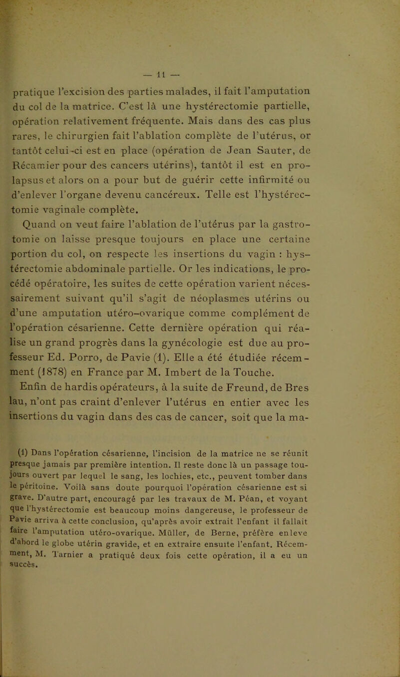 ) — 11 — pratique l’excision des parties malades, il fait l’amputation du col de la matrice. C’est là une hystérectomie partielle, opération relativement fréquente. Mais dans des cas plus rares, le chirurgien fait l’ablation complète de l’utérus, or tantôt celui-ci est en place (opération de Jean Sauter, de Récamier pour des cancers utérins), tantôt il est en pro- lapsus et alors on a pour but de guérir cette infirmité ou d’enlever l’organe devenu cancéreux. Telle est l’hystérec- tomie vaginale complète. Quand on veut faire l’ablation de l’utérus par la gastro- tomie on laisse presque toujours en place une certaine portion du col, on respecte les insertions du vagin : hys- térectomie abdominale partielle. Or les indications, le pro- cédé opératoire, les suites de cette opération varient néces- sairement suivant qu’il s’agit de néoplasmes utérins ou d’une amputation utéro-ovarique comme complément de l'opération césarienne. Cette dernière opération qui réa- lise un grand progrès dans la gynécologie est due au pro- fesseur Ed. Porro, de Pavie (1). Elle a été étudiée récem- ment (1878) en France par M. Imbert de la Touche. Enfin de hardis opérateurs, à la suite de Freund, de Bres lau, n’ont pas craint d’enlever l’utérus en entier avec les insertions du vagin dans des cas de cancer, soit que la ma- (1) Dans l’opération césarienne, l’incision de la matrice ne se réunit presque jamais par première intention. Il reste donc là un passage tou- jours ouvert par lequel le sang, les lochies, etc., peuvent tomber dans le péritoine. Voilà sans doute pourquoi l’opération césarienne est si grave. D'autre part, encouragé par les travaux de M. Péan, et voyant que l’hystérectomie est beaucoup moins dangereuse, le professeur de Pavie arriva à cette conclusion, qu’après avoir extrait l’enfant il fallait faire l’amputation utéro-ovarique. Millier, de Berne, préfère en lève d abord le globe utérin gravide, et en extraire ensuite l’enfant. Rccem- nient, M. Tarnier a pratiqué deux fois cette opération, il a eu un succès.