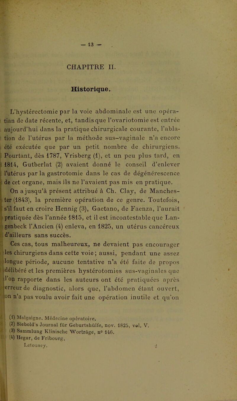 CHAPITRE II. Historique. L’hystérectomie par la voie abdominale est une opéra- tion de date récente, et, tandis que l’ovariotomie est entrée aujourd’hui dans la pratique chirurgicale courante, l’abla- tion de l’utérus par la méthode sus-vaginale n’a encore été exécutée que par un petit nombre de chirurgiens. Pourtant, dès 1787, Vrisberg (1), et un peu plus tard, en 1814, Gutberlat (2) avaient donné le conseil d’enlever l’utérus par la gastrotomie dans le cas de dégénérescence de cet organe, mais ils ne l’avaient pas mis en pratique. On ajusqu’à présent attribué à Ch. Clay, de Manches- ter (1843), la première opération de ce genre. Toutefois, s’il faut en croire Hennig (3), Gaetano, de Faenza, l’aurait pratiquée dès l’année 1815, et il est incontestable que Lan- genbeck l’Ancien (4) enleva, en 1825, un utérus cancéreux d’ailleurs sans succès. Ces cas, tous malheureux, ne devaient pas encourager les chirurgiens dans cette voie ; aussi, pendant une assez longue période, aucune tentative n’a été faite de propos délibéré et les premières hystérotomies sus-vaginales que l’on rapporte dans les auteurs ont été pratiquées après erreur de diagnostic, alors que, l’abdomen étant ouvert, ion n’a pas voulu avoir fait une opération inutile et qu’on (1) Malgaigne. Médecine opératoire. (2) Siebold's Journal für Geburlshülfe, nov. 1825, vol. V. (3) Sammlung Klinischc Wortrâge, n° 146. (4) Hcgar, de Fribourg. Lelousey. -J