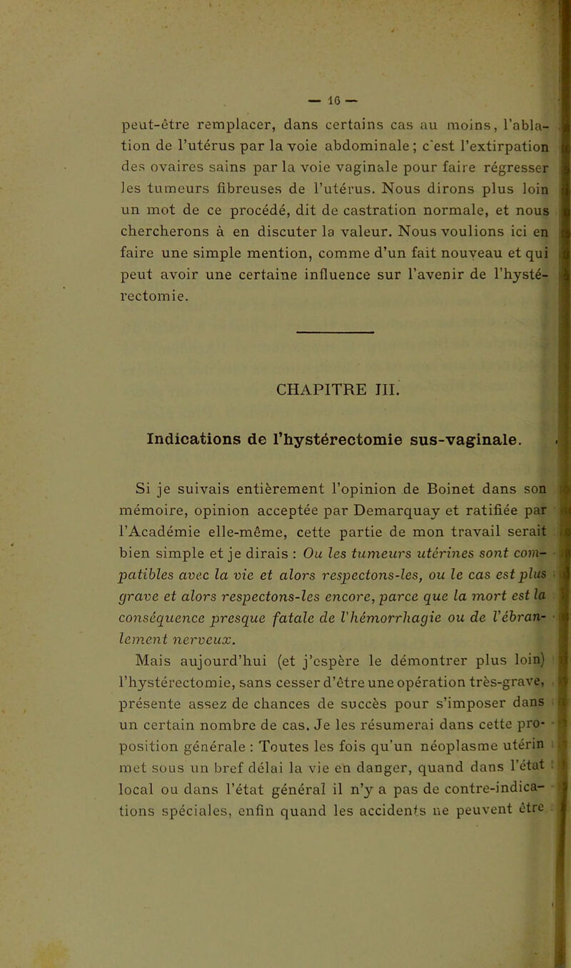 peut-être remplacer, dans certains cas au moins, l’abla- tion de l’utérus par la voie abdominale; c'est l’extirpation des ovaires sains par la voie vaginale pour faire régresser les tumeurs fibreuses de l’utérus. Nous dirons plus loin un mot de ce procédé, dit de castration normale, et nous chercherons à en discuter la valeur. Nous voulions ici en faire une simple mention, comme d’un fait nouveau et qui peut avoir une certaine influence sur l’avenir de l’hysté- rectomie. ■ CHAPITRE III. Indications de l’hystéréotomie sus-vaginale. Si je suivais entièrement l’opinion de Boinet dans son mémoire, opinion acceptée par Demarquay et ratifiée par l’Académie elle-même, cette partie de mon travail serait bien simple et je dirais : Ou les tumeurs utérines S07it com- î patibles avec la vie et alors respectons-les, ou le cas est plus i grave et alors respectons-les encore, parce que la mort est la conséquence presque fatale de Vhémorrhagie ou de Véhran- l lement nerveux. Mais aujourd’hui (et j’espère le démontrer plus loin) l’hystérectomie, sans cesser d’être une opération très-grave, présente assez de chances de succès pour s’imposer dans ri un certain nombre de cas. Je les résumerai dans cette pro- 1 position générale : Toutes les fois qu’un néoplasme utérin met sous un bref délai la vie en danger, quand dans l’état local ou dans l’état général il n’y a pas de contre-indica- tions spéciales, enfin quand les accidents ne peuvent être