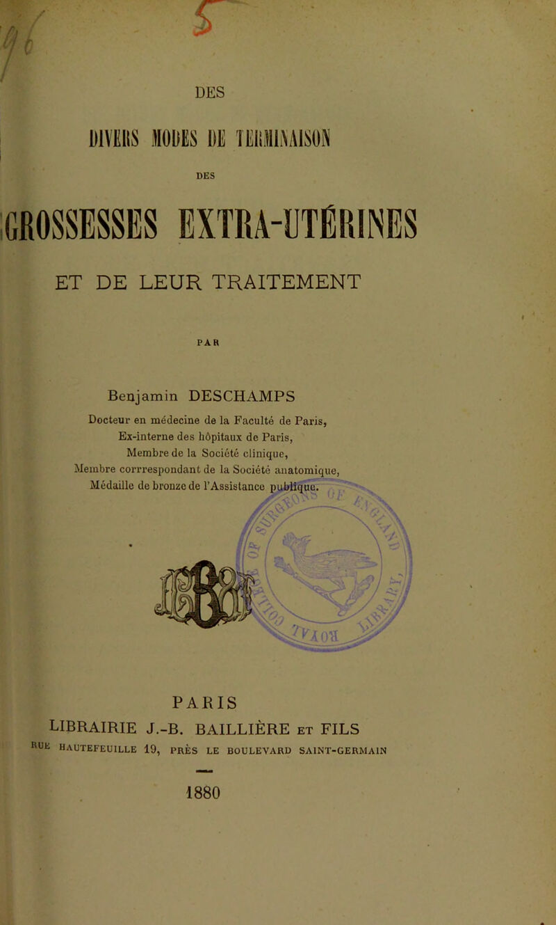 ■ . ' S ■ DES HIVERS «ORES DE TEliNMAlSON DES GROSSESSES EXTRA-DTËKIINES ET DE LEUR TRAITEMENT PAR Benjamin DESCHAMPS Docteur en médecine de la Faculté de Paris, Ex-interne des hôpitaux de Paris, Membre de la Société clinique, Membre corrrespondant de la Société anatomique, Médaille de bronze de l’Assistance publique. A. PARIS LIBRAIRIE J.-B. BAILLIÈRE et FILS RUE HAUTEFEU1LLE 19, PRES LE BOULEVARD SAINT-GERMAIN 1880