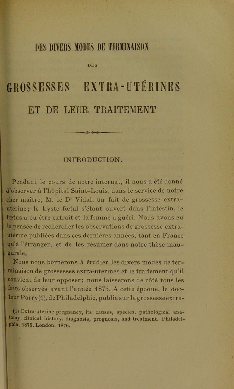 DES DIVERS MODES DE TERMINAISON DES GROSSESSES EXTRA-UTÉRINES ET DE LEUR TRAITEMENT INTRODUCTION. Pendant le cours de notre internat, il nous a été donné d’observer à l’hôpital Saint-Louis, dans le service de notre cher maître, M. le Dr Vidal, un fait de grossesse extra- utérine;-le kyste fœtal s’étant ouvert dans l’intestin, le fœtus a pu être extrait et la femme a guéri. Nous avons eu la pensée de rechercher les observations de grossesse extra- utérine publiées dans ces dernières années, tant en France qu’à l’étranger, et de les résumer dans notre thèse inau- gurale. Nous nous bernerons à étudier les divers modes de ter- minaison de grossesses extra-utérines et le traitement qu’il convient de leur opposer; nous laisserons de côté tous les faits observés avant l’année 1875. A cette épooue, le doc- teur Parry(l), de Philadelphie, publiasur la grossesse extra- (1) Exlra-uterine pregnancy, its causes, species, pathological ana- t°my, clinical history, diagnosis, prognosis, and treatment. Philadel- phia, 1875. London. 1876.