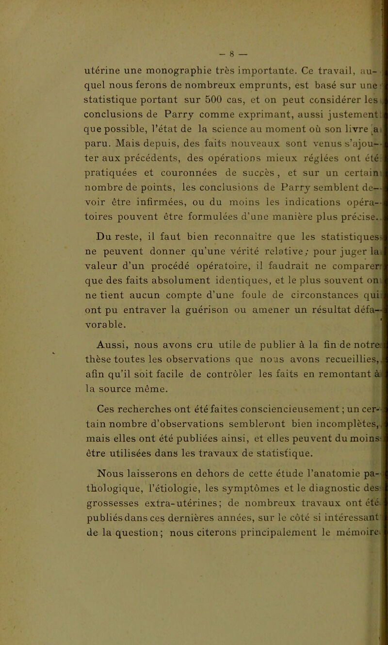 utérine une monographie très importante. Ce travail, au- quel nous ferons de nombreux emprunts, est basé sur une \ statistique portant sur 500 cas, et on peut considérer les conclusions de Parry comme exprimant, aussi justement que possible, l’état de la science au moment où son livre ,a< paru. Mais depuis, des faits nouveaux sont venus s’ajou- , ter aux précédents, des opérations mieux réglées ont été pratiquées et couronnées de succès, et sur un certain nombre de points, les conclusions de Parry semblent de- voir être infirmées, ou du moins les indications opéra- toires pouvent être formulées d’une manière plus précise. Du reste, il faut bien reconnaître que les statistiques- ne peuvent donner qu’une vérité relative; pour juger la; valeur d’un procédé opératoire, il faudrait ne comparer: que des faits absolument identiques, et le plus souvent on ne tient aucun compte d’une foule de circonstances qui ont pu entraver la guérison ou amener un résultat défa-n vorable. Aussi, nous avons cru utile de publier à la fin de notre thèse toutes les observations que nous avons recueillies, afin qu’il soit facile de contrôler les faits en remontant à la source même. Ces recherches ont été faites consciencieusement ; un cer- tain nombre d’observations sembleront bien incomplètes,. mais elles ont été publiées ainsi, et elles peuvent du moins- être utilisées dans les travaux de statistique. Nous laisserons en dehors de cette étude l’anatomie pa- thologique, l’étiologie, les s}'-mptômes et le diagnostic des- grossesses extra-utérines ; de nombreux travaux ont été. publiés dans ces dernières années, sur le côté si intéressant de la question; nous citerons principalement le mémoire.