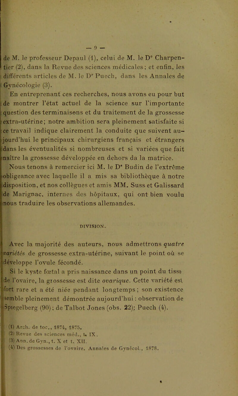 de M. Je professeur Depaul (1), celui de M. le D° Charpen- tier (2), dans la Revue des sciences médicales; et enfin, les différents articles de M. le Dr Puech, dans les Annales de Gynécologie (3). En entreprenant ces recherches, nous avons eu pour but de montrer l’état actuel de la science sur l'importante : question des terminaisons et du traitement de la grossesse ; extra-utérine; notre ambition sera pleinement satisfaite si i ce travail indique clairement la conduite que suivent au- jourd'hui le principaux chirurgiens français et étrangers dans les éventualités si nombreuses et si variées que fait maître la grossesse développée en dehors da la matrice. Nous tenons à remercier ici M. le D' Budin de l’extrême (obligeance avec laquelle il a mis sa bibliothèque à notre disposition, et nos collègues et amis MM. Suss et Galissard de Marignac, internes des hôpitaux, qui ont bien voulu «nous traduire les observations allemandes. DIVISION. Avec la majorité des auteurs, nous admettrons quatre variétés de grossesse extra-utérine, suivant le point où se développe l’ovule fécondé. Si le kyste fœtal a pris naissance dans un point du tisstr i de l’ovaire, la grossesse est dite ovariquc. Cette Amriété est fort rare et a été niée pendant longtemps; son existence ( semble pleinement démontrée aujourd’hui : observation de Spmgelberg (90); de Talbot Jones (obs. 22); Puech (4). S (1) Arch. de toc., 1874, 1875. i (2) Revue des sciences méd., U IX. ■ (3) Ann. de Gyn,, t. X et t. XII. (41 Des grossesses de l’ovaire. Annales de Gynecol,, 1878. *