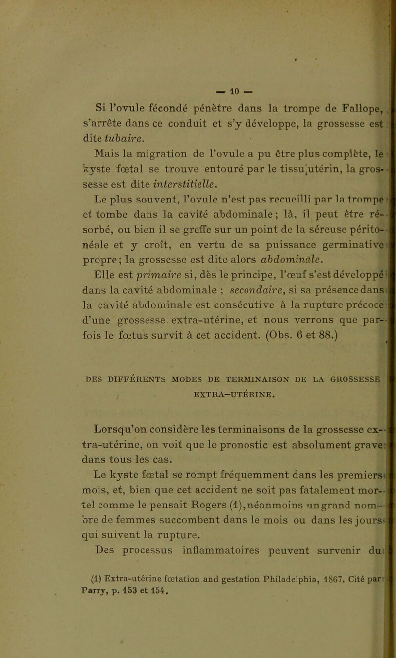 Si l’ovule fécondé pénètre dans la trompe de Fallope, . s’arrête dans ce conduit et s’y développe, la grossesse est dite tubaire. Mais la migration de l’ovule a pu être plus complète, le kyste fœtal se trouve entouré par le tissuutérin, la gros* • sesse est dite interstitielle. Le plus souvent, l’ovule n’est pas recueilli par la trompe ; et tombe dans la cavité abdominale; là, il peut être ré- sorbé, ou bien il se greffe sur un point de la séreuse périto- ; néale et y croît, en vertu de sa puissance germinative i propre; la grossesse est dite alors abdominale. Elle est primaire si, dès le principe, l’œuf s’est développé ! dans la cavité abdominale ; secondaire, si sa présence dans -j la cavité abdominale est consécutive à la rupture précoce j d’une grossesse, extra-utérine, et nous verrons que par--: fois le fœtus survit à cet accident. (Obs. 6 et 88.) DES DIFFÉRENTS MODES DE TERMINAISON DE LA GROSSESSE i EXTRA-UTÉRINE. Lorsqu’on considère les terminaisons de la grossesse ex--: tra-utérine, on voit que le pronostic est absolument grave, dans tous les cas. Le kyste fœtal se rompt fréquemment dans les premiers-: mois, et, bien que cet accident ne soit pas fatalement mor- tel comme le pensait Rogers (1), néanmoins un grand nom- bre de femmes succombent dans le mois ou dans les jours qui suivent la rupture. Des processus inflammatoires peuvent survenir du (1) Extra-utérine fœtation and gestation Philadelphia, 1867. Cité par j Parry, p. 153 et 154.