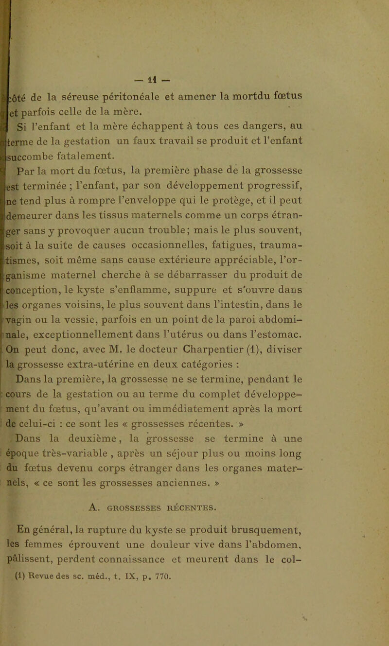 èLôté de la séreuse péritonéale et amener la mortdu fœtus ijet parfois celle de la mère. Si l’enfant et la mère échappent à tous ces dangers, au mterme de la gestation un faux travail se produit et l’enfant succombe fatalement. Par la mort du fœtus, la première phase de la grossesse est terminée ; l’enfant, par son développement progressif, ne tend plus à rompre l’enveloppe qui le protège, et il peut demeurer dans les tissus maternels comme un corps étran- ger sans y provoquer aucun trouble; mais le plus souvent, soit à la suite de causes occasionnelles, fatigues, trauma- tismes, soit même sans cause extérieure appréciable, l’or- ganisme maternel cherche à se débarrasser du produit de i conception, le kyste s’enflamme, suppure et s’ouvre dans i les organes voisins, le plus souvent dans l’intestin, dans le i vagin ou la vessie, parfois en un point de la paroi abdomi- nale, exceptionnellement dans l’utérus ou dans l’estomac. On peut donc, avec M. le docteur Charpentier (1), diviser la grossesse extra-utérine en deux catégories : Dans la première, la grossesse ne se termine, pendant le cours de la gestation ou au terme du complet développe- ment du fœtus, qu’avant ou immédiatement après la mort de celui-ci : ce sont les « grossesses récentes. » Dans la deuxième, la grossesse se termine à une époque très-variable , après un séjour plus ou moins long du fœtus devenu corps étranger dans les organes mater- nels, « ce sont les grossesses anciennes. » A. GROSSESSES RÉCENTES. En général, la rupture du kyste se produit brusquement, les femmes éprouvent une douleur vive dans l’abdomen, pâlissent, perdent connaissance et meurent dans le col- (1) Revue des sc. méd., t. IX, p. 770.