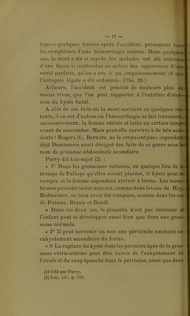 lapsus quelques heures après l’accident, présentant tous | les symptômes d’une hémorrhagie interne. Dans quelques cas, la mort a été si rapide, les malades ont été enlevées d’une façon si inattendue au milieu des apparences d’une santé parfaite, qu’on a cru à un empoisonnement et que l’autopsie légale a été ordonnée. (Obs. 29.) Ailleurs, l’accident est précédé de douleurs plus ou moins vives, que l’on peut rapporter à l’extrême disten- j s ion du kyste fœtal. A côté de ces faits où la mort survient en quelques ins- tants, il en est d’autres où l’hémorrhagie se fait lentement, successivement; la femme résiste et lutte un certain temps avant de succomber. Mais peut-elle survivre à de tels acci- dents ? Rogers (1), Bernutz,ne le croyaientpas ; cependant I déjà Dezeimeris avait désigné des faits de ce genre sous le I nom de grossesse abdominale secondaire. Parry dit à ce sujet (2) : « 1° Dans les grossesses tubaires, en quelque lieu de la trompe de Fallope qu’elles soient placées, le kyste peut se.j rompre et la femme cependant arriver à terme. Les mem- branes peuvent rester intactes, comme dans les cas de Hey,. Hofmeister, ou bien avoir été rompues, comme dans les cas de Patuna, Braun et Bandl. « Dans ces deux cas, le placenta n’est pas intéressé et I l’enfant peut se développer aussi bien que dans une gros- sesse normale. « 2° Il peut survenir ou non une péritonite amenant un enkystement secondaire du fœtus. « 3° La rupture du kyste dans les premiers âges de la gros- sesse extra-utérine peut être suivie de l’enkystement de l’ovule et du sang épanché dans le péritoine, ainsi que dans (1) Cité par Parry.