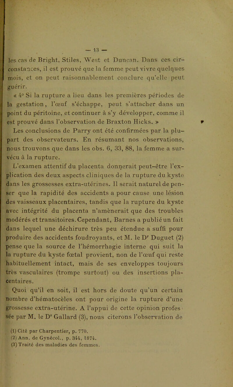 les cas de Bright, Stiles, West et Duncan. Dans ces cir- constances, il est prouvé que la femme peut vivre quelques mois, et on peut raisonnablement conclure qu’elle peut guérir. « 4° Si la rupture a lieu dans les premières périodes de la gestation, l’œuf s’échappe, peut s’attacher dans un point du péritoine, et continuer à s’y développer, comme il est prouvé dans l’observation de Braxton Hicks. » Les conclusions de Parry ont été confirmées par la plu- part des observateurs. En résumant nos observations, nous trouvons que dans les obs. 6, 33, 88, la femme a sur- vécu à la rupture. L’examen attentif du placenta donnerait peut-être l’ex- plication des deux aspects cliniques de la rupture du kysto dans les grossesses extra-utérines. Il serait naturel de pen- ser que la rapidité des accidents a pour cause une lésion des vaisseaux placentaires, tandis que la rupture du kyste avec intégrité du placenta n’amènerait que des troubles modérés et transitoires. Cependant, Barnes a publié un fait dans lequel une déchirure très peu étendue a suffi pour produire des accidents foudroyants, et M. le Dr Duguet (2) pense que la source de l’hémorrhagie interne qui suit la la rupture du kyste fœtal provient, non de l’œuf qui reste habituellement intact, mais de ses enveloppes toujours très vasculaires (trompe surtout) ou des insertions pla- centaires. Quoi qu’il en soit, il est hors de doute qu’un certain nombre d’hématocèles ont pour origine la rupture d’une grossesse extra-utérine. A l’appui de cette opinion profes sée par M. le Dr Gallard (3), nous citerons l’observation de (1) Cité par Charpentier, p. 770. (2) Ann. de Gynécol., p. 344, 1874.