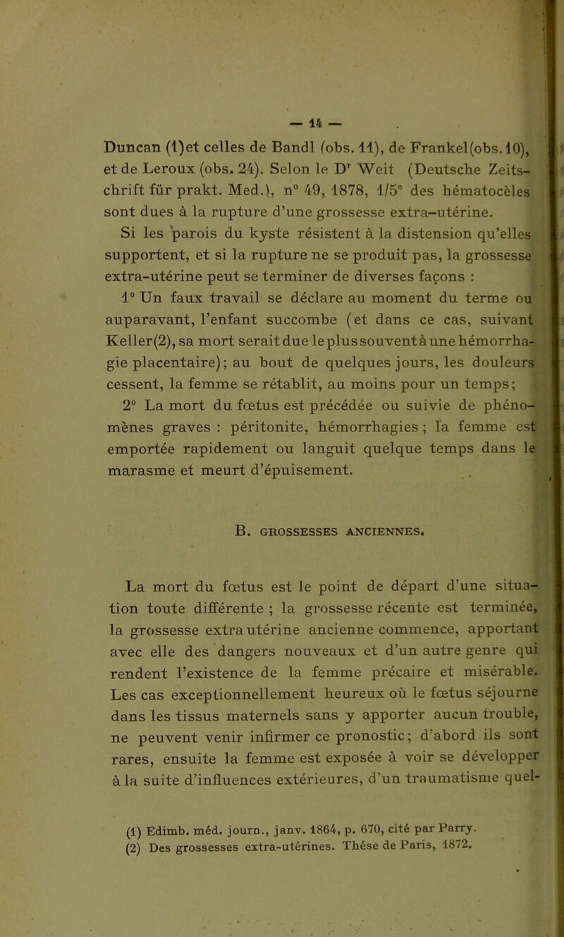 Duncan (l)et celles de Bandl (obs. 11), de Frankel(obs. 10), et de Leroux (obs. 24). Selon le Dr Weit (Deutsche Zeits- chrift für pralct. Med.), n° 49, 1878, 1/5° des héraatocèles sont dues à la rupture d’une grossesse extra-utérine. Si les parois du kyste résistent à la distension qu’elles supportent, et si la rupture ne se produit pas, la grossesse extra-utérine peut se terminer de diverses façons : 1° Un faux travail se déclare au moment du terme ou auparavant, l’enfant succombe (et dans ce cas, suivant Keller(2),sa mort seraitdue leplussouventàunehémorrha- gie placentaire) ; au bout de quelques jours, les douleurs cessent, la femme se rétablit, au moins pour un temps; 2° La mort du foetus est précédée ou suivie de phéno- mènes graves : péritonite, hémorrhagies ; la femme est emportée rapidement ou languit quelque temps dans le marasme et meurt d’épuisement. B. GROSSESSES ANCIENNES. La mort du fœtus est Je point de départ d’une situa- tion toute différente ; la grossesse récente est terminée, la grossesse extra utérine ancienne commence, apportant avec elle des dangers nouveaux et d’un autre genre qui rendent l’existence de la femme précaire et misérable. Les cas exceptionnellement heureux où le fœtus séjourne dans les tissus maternels sans y apporter aucun trouble, ne peuvent venir infirmer ce pronostic; d’abord ils sont rares, ensuite la femme est exposée à voir se développer à la suite d’influences extérieures, d’un traumatisme quel- (1) Edimb. méd. journ., janv. 1864, p. 670, cité par Parry. (2) Des grossesses extra-utérines. Thèse de Paris, 1872.