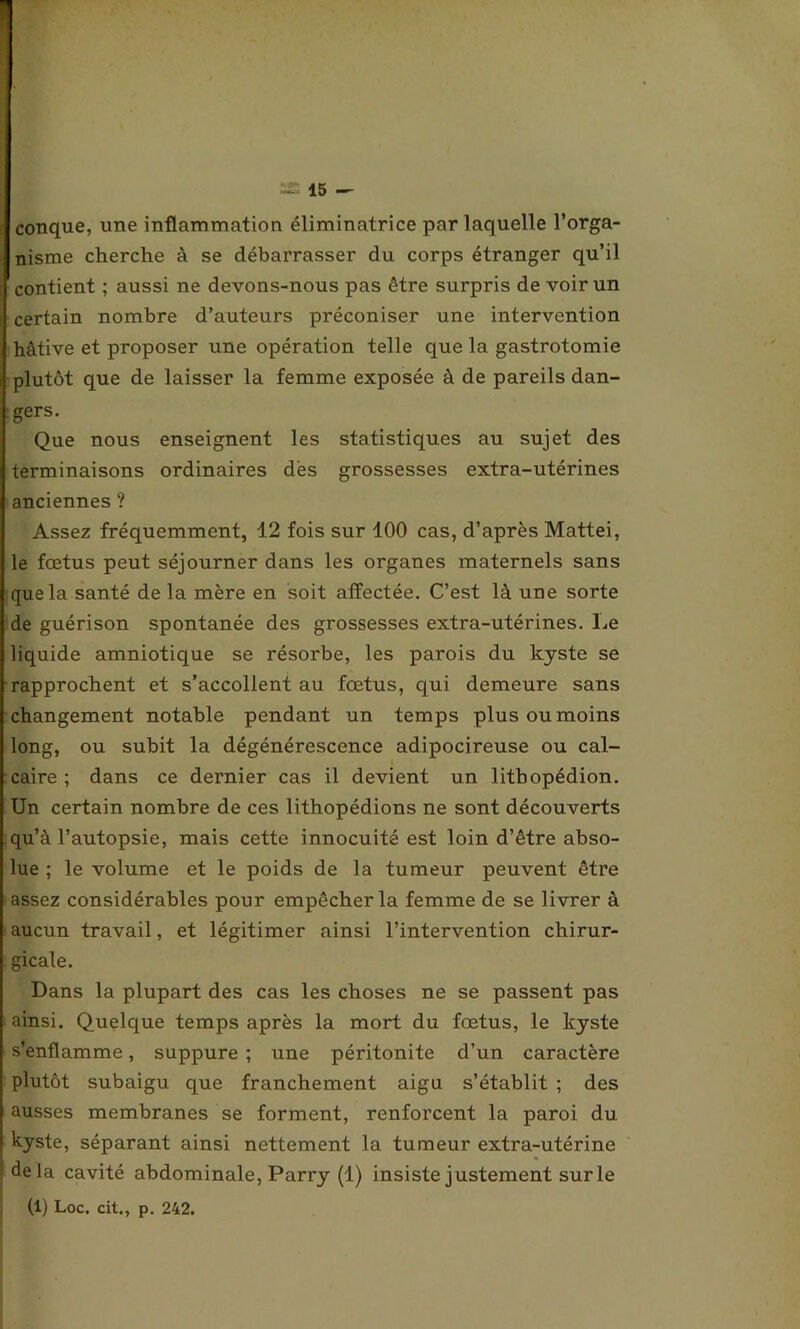 conque, une inflammation éliminatrice par laquelle l’orga- nisme cherche à se débarrasser du corps étranger qu’il contient ; aussi ne devons-nous pas être surpris de voir un certain nombre d’auteurs préconiser une intervention hâtive et proposer une opération telle que la gastrotomie plutôt que de laisser la femme exposée à de pareils dan- gers. Que nous enseignent les statistiques au sujet des terminaisons ordinaires des grossesses extra-utérines anciennes ? Assez fréquemment, 12 fois sur 100 cas, d’après Mattéi, le fœtus peut séjourner dans les organes maternels sans que la santé de la mère en soit affectée. C’est là une sorte de guérison spontanée des grossesses extra-utérines. Le liquide amniotique se résorbe, les parois du kyste se rapprochent et s’accollent au fœtus, qui demeure sans changement notable pendant un temps plus ou moins long, ou subit la dégénérescence adipocireuse ou cal- caire ; dans ce dernier cas il devient un litbopédion. Un certain nombre de ces lithopédions ne sont découverts qu’à l’autopsie, mais cette innocuité est loin d’être abso- lue ; le volume et le poids de la tumeur peuvent être assez considérables pour empêcher la femme de se livrer à aucun travail, et légitimer ainsi l’intervention chirur- gicale. Dans la plupart des cas les choses ne se passent pas ainsi. Quelque temps après la mort du fœtus, le kyste s’enflamme, suppure ; une péritonite d’un caractère plutôt subaigu que franchement aigu s’établit ; des ausses membranes se forment, renforcent la paroi du [ kyste, séparant ainsi nettement la tumeur extra-utérine ! delà cavité abdominale, Parry (1) insiste justement surle