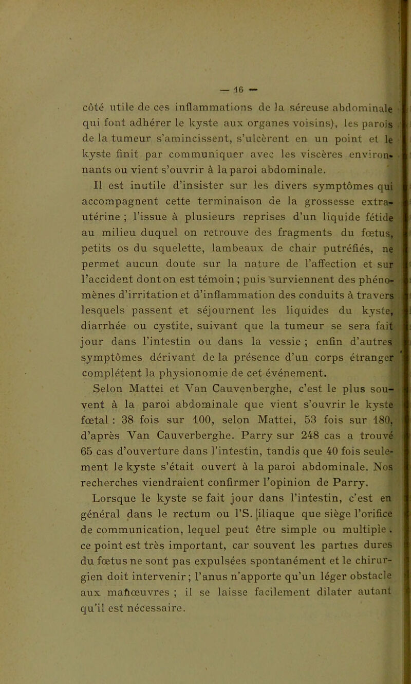 — 46 — côté utile de ces inflammations de la séreuse abdominale qui font adhérer le kyste aux organes voisins), les parois de la tumeur s’amincissent, s’ulcèrent en un point et le kyste finit par communiquer avec les viscères environ* nants ou vient s’ouvrir à la paroi abdominale. Il est inutile d’insister sur les divers symptômes qui accompagnent cette terminaison de la grossesse extra- utérine ; l’issue à plusieurs reprises d’un liquide fétide au milieu duquel on retrouve des fragments du fœtus, j petits os du squelette, lambeaux de. chair putréfiés, ne permet aucun doute sur la nature de l’affection et sur l’accident dont on est témoin ; puis 'surviennent des phéno- mènes d’irritation et d’inflammation des conduits à travers lesquels passent et séjournent les liquides du kyste, ; diarrhée ou cystite, suivant que la tumeur se sera fait jour dans l’intestin ou dans la vessie ; enfin d’autres symptômes dérivant de la présence d’un corps étranger complètent la physionomie de cet événement. Selon Mattéi et Van Cauvenberghe, c’est le plus sou- vent à la paroi abdominale que vient s’ouvrir le kyste fœtal : 38 fois sur 100, selon Mattéi, 53 fois sur 180, d’après Van Cauverberghe. Parry sur 248 cas a trouvé 65 cas d’ouverture dans l’intestin, tandis que 40 fois seule- ment le kyste s’était ouvert à la paroi abdominale. Nos recherches viendraient confirmer l’opinion de Parry. Lorsque le kyste se fait jour dans l’intestin, c’est en général dans le rectum ou l’S. [iliaque que siège l’orifice de communication, lequel peut être simple ou multiple . ce point est très important, car souvent les parties dures du fœtus ne sont pas expulsées spontanément et le chirur- gien doit intervenir; l’anus n’apporte qu’un léger obstacle aux mafiœuvres ; il se laisse facilement dilater autant qu’il est nécessaire.