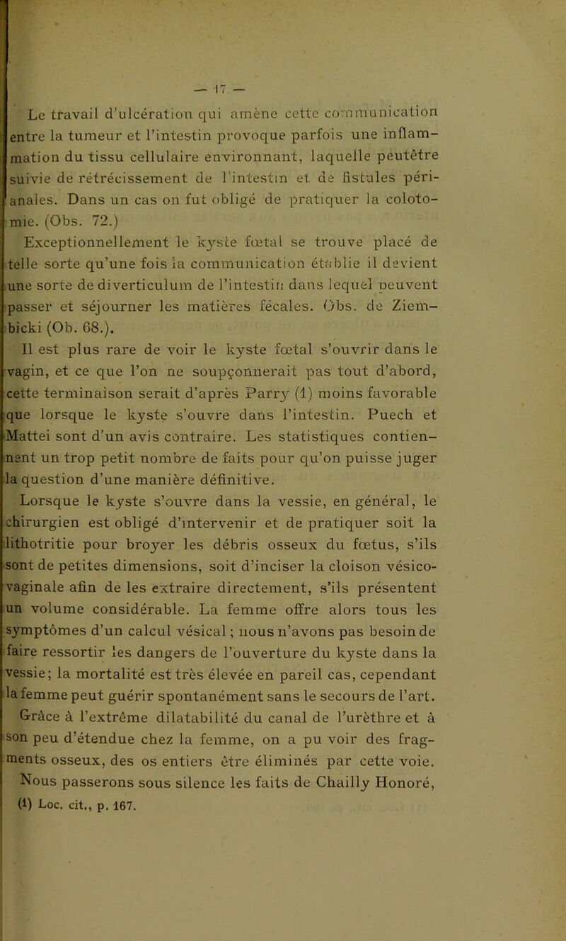 Le travail d’ulcération qui amène cette communication entre la tumeur et l’intestin provoque parfois une inflam- mation du tissu cellulaire environnant, laquelle peutêtre suivie de rétrécissement de l'intestin et. de fistules péri- ' anales. Dans un cas on fut obligé de pratiquer la coloto- mie. (Obs. 72.) Exceptionnellement le kyste fœtal se trouve placé de telle sorte qu’une fois la communication établie il devient une sorte de diverticulum de l'intestin dans lequel peuvent passer et séjourner les matières fécales. Obs. de Ziem- bicki (Ob. 68.). Il est plus rare de voir le kyste fœtal s’ouvrir dans le vagin, et ce que l’on ne soupçonnerait pas tout d’abord, cette terminaison serait d’après Parry (1) moins favorable que lorsque le kyste s’ouvre dans l’intestin. Puech et Mattéi sont d’un avis contraire. Les statistiques contien- nent un trop petit nombre de faits pour qu’on puisse juger la question d’une manière définitive. Lorsque le kyste s’ouvre dans la vessie, en général, le chirurgien est obligé d’intervenir et de pratiquer soit la lithotritie pour broyer les débris osseux du fœtus, s’ils sont de petites dimensions, soit d’inciser la cloison vésico- vaginale afin de les extraire directement, s’ils présentent un volume considérable. La femme offre alors tous les symptômes d’un calcul vésical; nous n’avons pas besoin de faire ressortir les dangers de l’ouverture du kyste dans la vessie; la mortalité est très élevée en pareil cas, cependant la femme peut guérir spontanément sans le secours de l’art. Grâce à l’extrême dilatabilité du canal de l’urèthre et à son peu d’étendue chez la femme, on a pu voir des frag- ments osseux, des os entiers être éliminés par cette voie. Nous passerons sous silence les faits de Chailly Honoré,