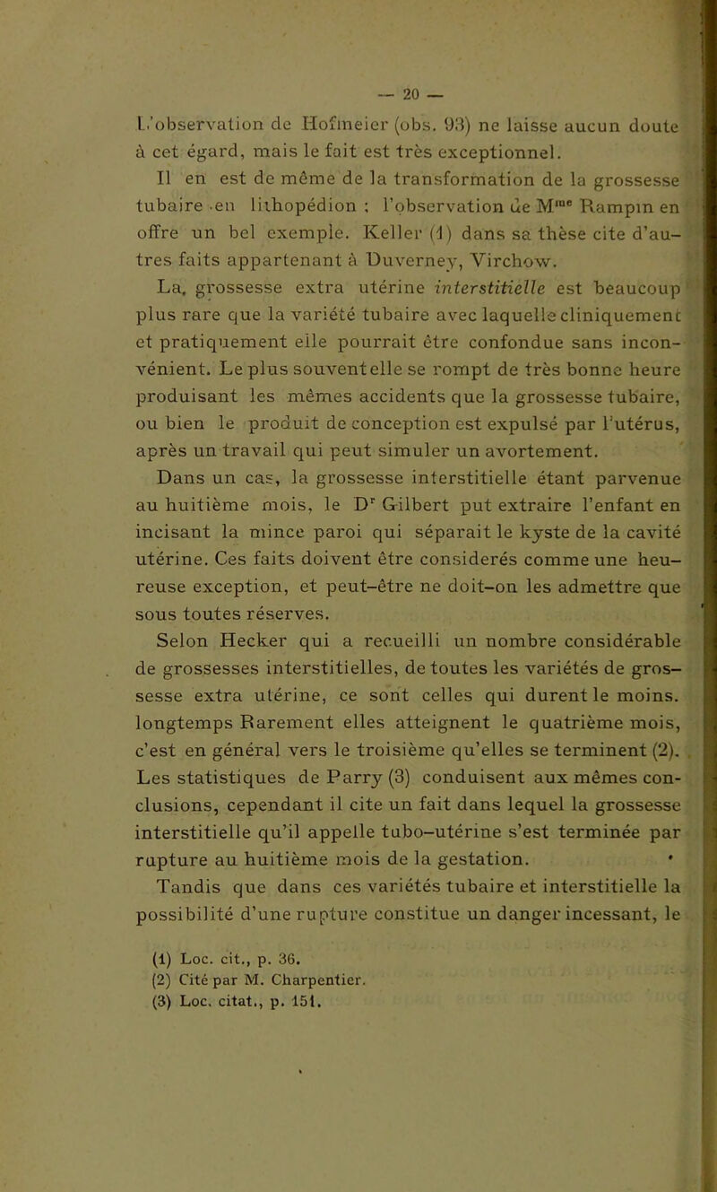 L’observation de Hofmeier (obs. 93) ne laisse aucun doute à cet égard, mais le fait est très exceptionnel. Il en est de même de la transformation de la grossesse tubaire en liihopédion ; l’observation ue Mrae Rampin en offre un bel exemple. Keller (d) dans sa thèse cite d’au- tres faits appartenant à Duverney, Virchow. La. grossesse extra utérine interstitielle est beaucoup plus rare que la variété tubaire avec laquelle cliniquement et pratiquement elle pourrait être confondue sans incon- vénient. Le plus souvent elle se rompt de très bonne heure produisant les mêmes accidents que la grossesse tubaire, ou bien le produit de conception est expulsé par l’utérus, après un travail qui peut simuler un avortement. Dans un cas, la grossesse interstitielle étant parvenue au huitième mois, le Dr Gilbert put extraire l’enfant en incisant la mince paroi qui séparait le kyste de la cavité utérine. Ces faits doivent être considérés comme une heu- reuse exception, et peut-être ne doit-on les admettre que sous toutes réserves. Selon Hecker qui a recueilli un nombre considérable de grossesses interstitielles, de toutes les variétés de gros- sesse extra utérine, ce sont celles qui durent le moins, longtemps Rarement elles atteignent le quatrième mois, c’est en général vers le troisième qu’elles se terminent (2). Les statistiques deParry(3) conduisent aux mêmes con- clusions, cependant il cite un fait dans lequel la grossesse interstitielle qu’il appelle tubo-uténne s’est terminée par rupture au huitième mois de la gestation. Tandis que dans ces variétés tubaire et interstitielle la possibilité d’une rupture constitue un danger incessant, le (1) Loc. cit., p. 36. (2) Cité par M. Charpentier.
