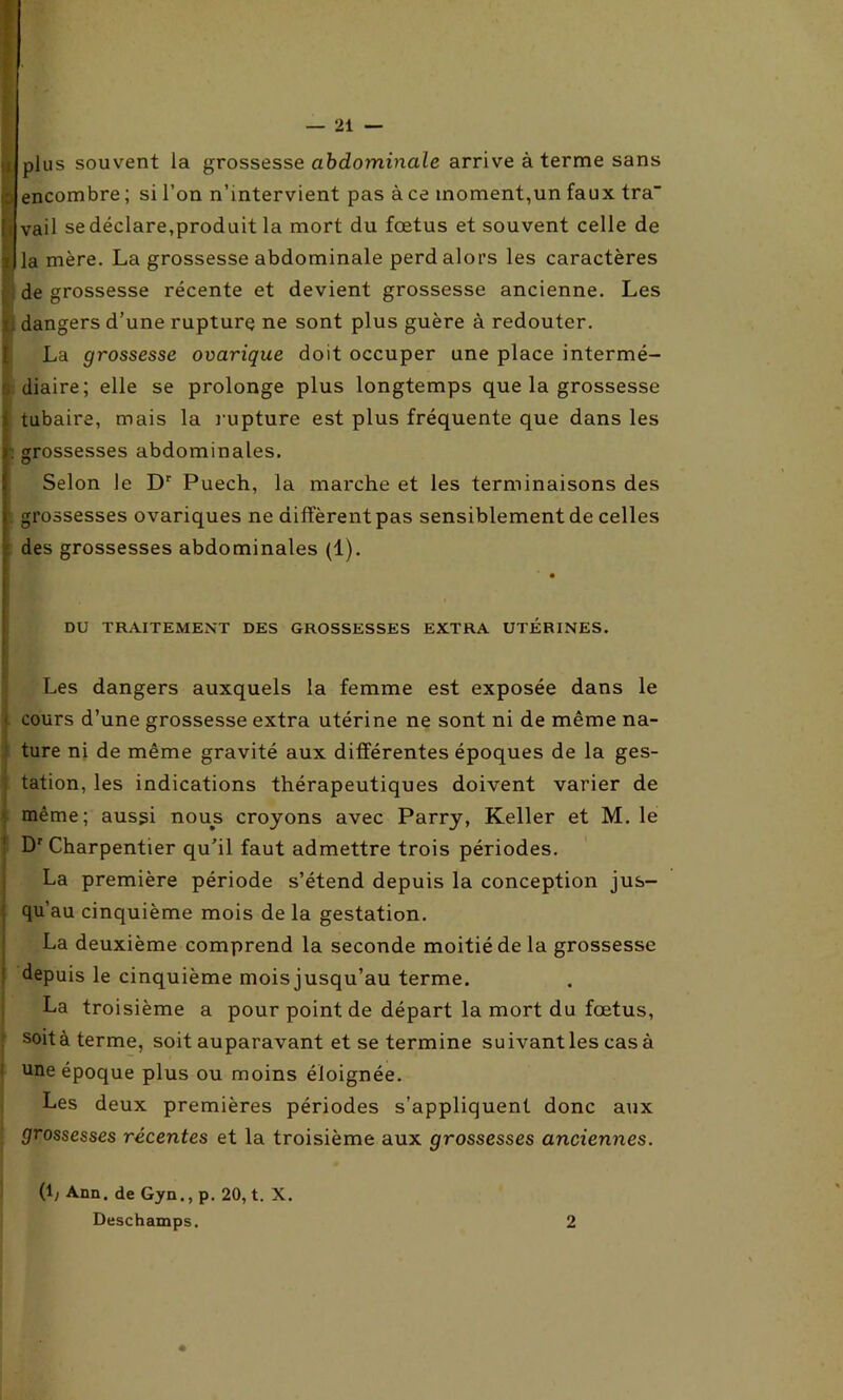 :i plus souvent la grossesse abdominale arrive à terme sans encombre ; si l’on n’intervient pas à ce moment,un faux tra vail se déclare,produit la mort du fœtus et souvent celle de la mère. La grossesse abdominale perd alors les caractères de grossesse récente et devient grossesse ancienne. Les i dangers d’une rupture ne sont plus guère à redouter. La grossesse ovarique doit occuper une place intermé- diaire; elle se prolonge plus longtemps que la grossesse tubaire, mais la rupture est plus fréquente que dans les . grossesses abdominales. Selon le Dr Puech, la marche et les terminaisons des grossesses ovariques ne diffèrent pas sensiblement de celles des grossesses abdominales (1). DU TRAITEMENT DES GROSSESSES EXTRA UTÉRINES. Les dangers auxquels la femme est exposée dans le < cours d’une grossesse extra utérine ne sont ni de même na- ture ni de même gravité aux différentes époques de la ges- tation, les indications thérapeutiques doivent varier de même; aussi nous croyons avec Parry, Keller et M. le Dr Charpentier qu’il faut admettre trois périodes. La première période s’étend depuis la conception jus- qu’au cinquième mois de la gestation. La deuxième comprend la seconde moitié de la grossesse depuis le cinquième moisjusqu’au terme. La troisième a pour point de départ la mort du fœtus, soit à terme, soit auparavant et se termine suivant les casa une époque plus ou moins éloignée. Les deux premières périodes s’appliquent donc aux grossesses récentes et la troisième aux grossesses anciennes. (1; Ann. de Gyn., p. 20, t. X. Deschamps. 2