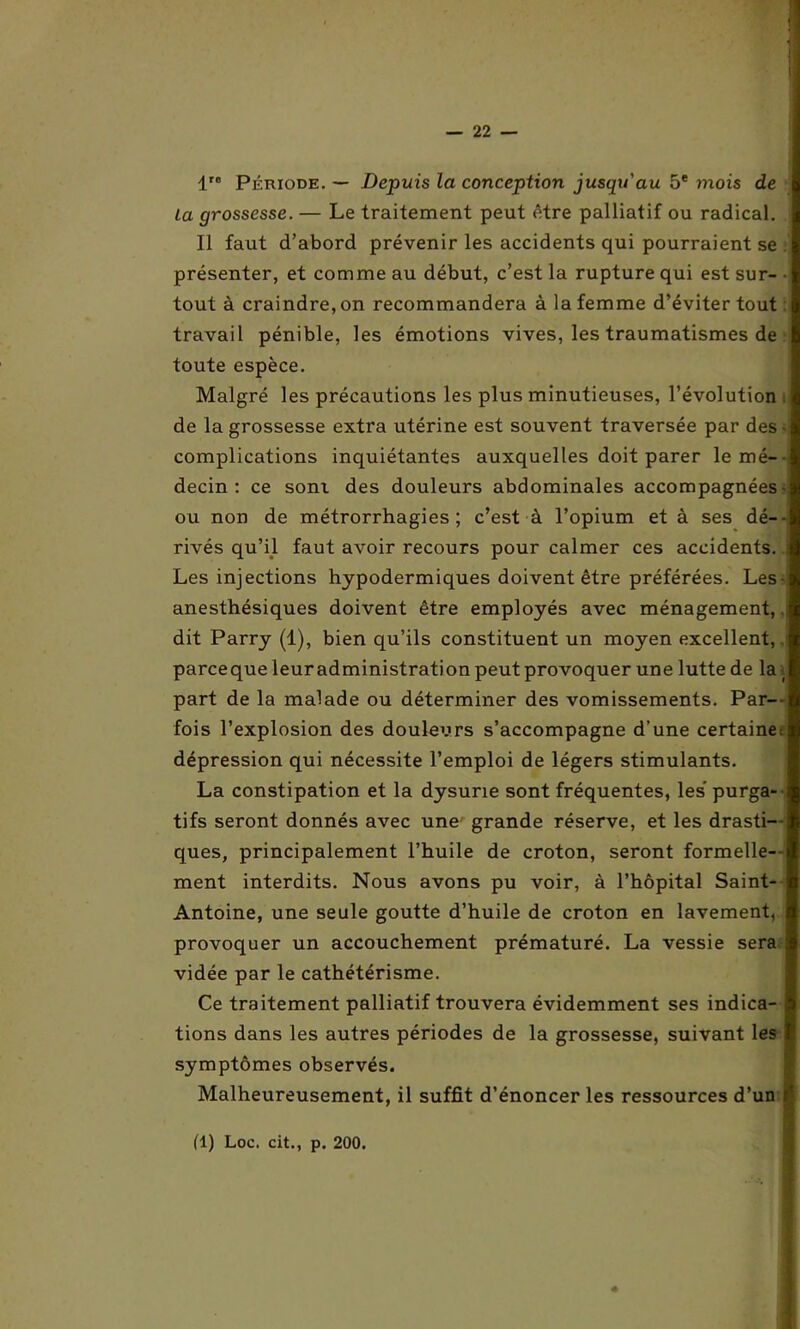 I — 22 — 1 Période. — Depuis la conception jusqu'au 5e mois de ta grossesse. — Le traitement peut être palliatif ou radical. Il faut d’abord prévenir les accidents qui pourraient se présenter, et comme au début, c’est la rupture qui est sur- • tout à craindre, on recommandera à la femme d’éviter tout travail pénible, les émotions vives, les traumatismes de toute espèce. Malgré les précautions les plus minutieuses, l’évolution i de la grossesse extra utérine est souvent traversée par des- complications inquiétantes auxquelles doit parer le mé- decin: ce soni des douleurs abdominales accompagnées ou non de métrorrhagies ; c’est à l’opium et à ses dé- rivés qu’il faut avoir recours pour calmer ces accidents. Les injections hypodermiques doivent être préférées. Les anesthésiques doivent être employés avec ménagement,. dit Parry (1), bien qu’ils constituent un moyen excellent, parceque leuradministration peut provoquer une lutte de la \ part de la malade ou déterminer des vomissements. Par- fois l’explosion des douleurs s’accompagne d’une certaine, dépression qui nécessite l’emploi de légers stimulants. La constipation et la dysurie sont fréquentes, les purga- tifs seront donnés avec une grande réserve, et les drasti- ques, principalement l’huile de croton, seront formelle- ment interdits. Nous avons pu voir, à l’hôpital Saint- Antoine, une seule goutte d’huile de croton en lavement, provoquer un accouchement prématuré. La vessie sera vidée par le cathétérisme. Ce traitement palliatif trouvera évidemment ses indica- tions dans les autres périodes de la grossesse, suivant les symptômes observés. Malheureusement, il suffit d’énoncer les ressources d’un r